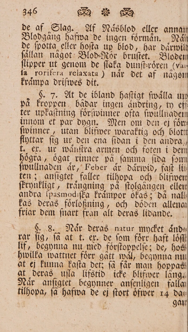 de af Slag. Af Naͤsblod eller annair Blodgaͤng hafwa de ingen förmån. Nan de ſpotta eller hoſta up blod, har daͤrwild fällan. något: Blod⸗Rör bruſtet. eden ſlipper ut genom de ſlaka dunſt⸗roͤren (va ta rorifera relaxata) når det af naͤgom kraͤmpa drifwes dit. 5 5 7. At de ibland haſtigt ſwaͤlla un på kroppen badar ingen ändring, ty eff ter upkaſtning foͤrſwinner ofta ſwullnadem innom et par dygn. Men om den ej förr ſwinner, utan blifwer waraktig och blot! flyttar fig ur den ena ſidan i den andra, t. er. ur waͤnſtra armen och foten i dem högra, oͤgat rinner på ſamma ſida ſom ſwullnaden aͤr, Feber ar daͤrwid, faſt lit ten; anſigtet faller tilhopa och blifwer ſtrynkligt, traͤngning på ſtolgängen ellen andra (pasmodiſka kraͤmpor okas; då nall kas deras foͤrloßning, och döden allena friar dem ſnart fran alt deras lidande. | K 8. Naͤr deras natur mycket ände rar fig, få at t. ex. de fom förr haft Lf lif, begynna nu med foͤrſtoppelſe; de, ho hwilka wattnet förr gått mål, begynna mu at ej funna kaſta det; få får man hoppas at deras uſla lifstid icke blifwer alte Naͤr anſigtet begynner anſenligen fallm tilhopa, få hafwa de ej ſtort Öfver 14 dar gar