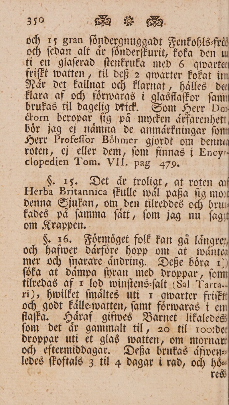 och 15 gran ſoͤndergnuggadt Fenkohls-fri och ſedan alt år ſoͤnderſkurit, koka den u ti en glaſerad ſtenkruka med 6 qwarten friſfkt watten, til def 2 qwarter kokat im Naͤr det kallnat och klarnat, hålles de klara af och foͤrwaras i glasflaſkor fann brukas til dagelig drick. Som Herr Do corn beropar fig på mycken aͤrfarenhett, boͤr jag ej naͤmna de anmaͤrkningar ſo Herr Profeſſor Böhmer gjordt om denne roten, ej eller dem, fom finnas i Ency⸗ clopedien Tom. VII. pag 479. §. 15. Det aͤr troligt, at roten m Herba Britannica ſtulle waͤl pafa fig mo, denna Sjukan, om den tilreddes och bru kades på ſamma ſaͤtt, fom jag nu ſag; om Krappen. F. 16. Foͤrmoͤget folk kan gå längre: och hafwer därföre hopp om at waͤnteh mer och ſnarare aͤndring. Deße boͤra 1) föfa at daͤmpa ſyran med droppar, ſom tilredas af I lod winſtens⸗ſalt (Sal Farta. ri), hwilket ſmaͤltes uti 1 qwarter friſktt och godt kalle watten, ſamt foͤrwaras i em flafka. Haͤraf gifwes Barnet likaledes ſom det är gammalt til, 20 til roo:de droppar utt et glas watten, om mornar och eftermiddagar. Deßa brukas aͤfwen⸗ ledes ſkoftals 3 til 4 dagar i rad, och on - re