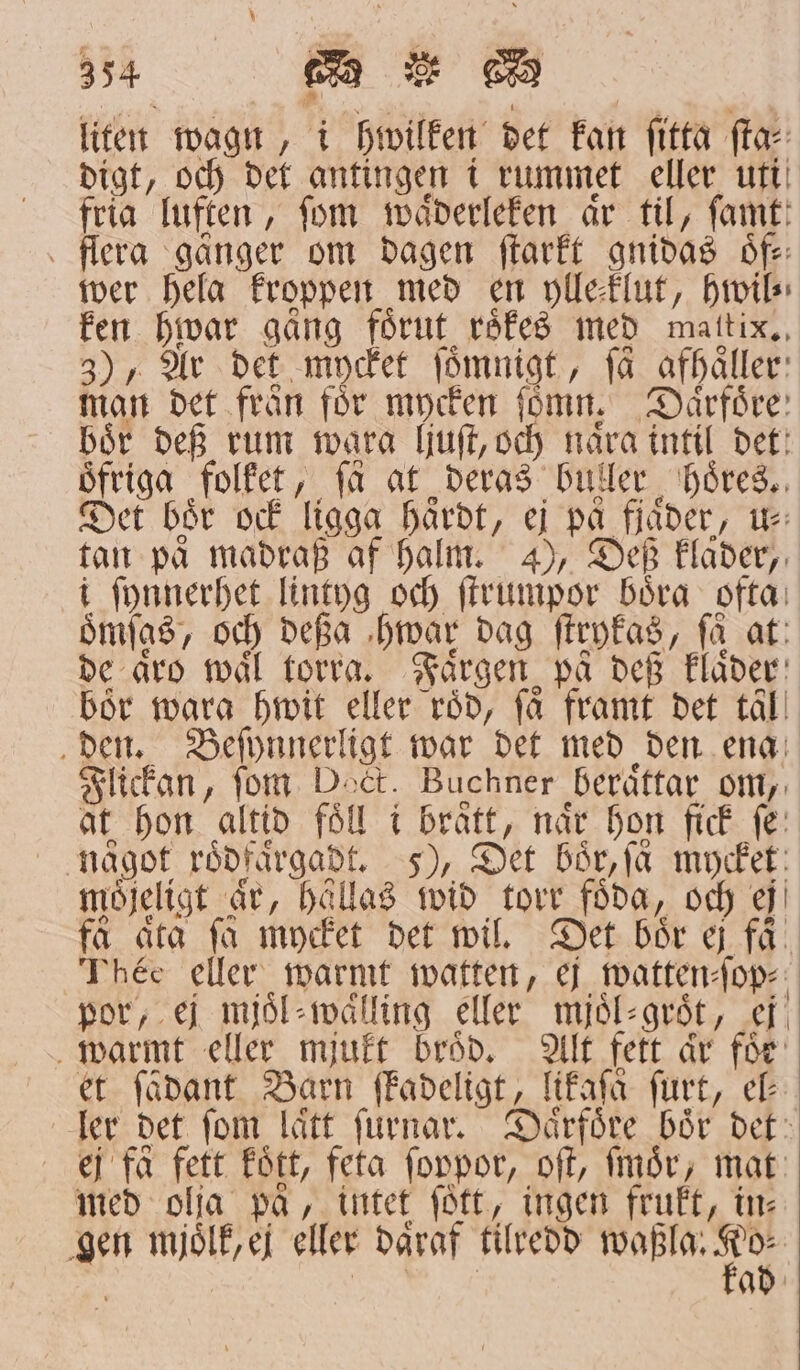 liten wagn, i hwilken det kan ſitta ſta⸗ digt, och det antingen i rummet eller uti fria luften, fom waͤderleken är til, ſamt flera gånger om dagen ſtarkt gnidas oͤf⸗ wer hela kroppen med en ylleflut, hwil⸗ ken hwar gång förut roͤkes med maltix. 3), Ar det mycket fömnigt, få afhaͤller man det från för mycken ſomn. Daͤrfoͤre bör def rum wgara ljuſt, och nåra intil det: öfriga folket, få at deras buller hoͤres. Det bör och ligga härdt, ej på fjäder, u⸗ tan paͤ madraß af halm. ), Deß klaͤder, i ſynnerhet lintyg och ſtrumpor böra ofta: oͤmſas, och deßa hwar dag ſtrykas, få at: de aͤro mål torra. Färgen på deß klaͤder bör wara hwit eller röd, få framt det tal den. Beſynnerligt war det med den ena Flickan, fom Doct. Buchner berättar om, at hon altid föll i braͤtt, når hon fick fe: något roͤdfaͤrgadt. 5), Det boͤr, få mycket: möjeligt ar, hållas wid torr föda, och ej få ärta få mycket det wil. Det bör ej få. Théc eller warmt watten, ej watten⸗ſop⸗ por, ej mjoͤl⸗waͤlling eller mjoͤl⸗groͤt, ej warmt eller mjukt bråd. Alt fett är för et ſädant Barn ſkadeligt, likaſaͤ ſurt, ec ler det fom lätt ſurnar. Daͤrfoͤre bör det ej få fett fött, feta ſoppor, oſt, ſmoͤr, mat med olja pa, intet fött, ingen frukt, in: gen mjoͤlk, ej eller daͤraf tilredd e n ad