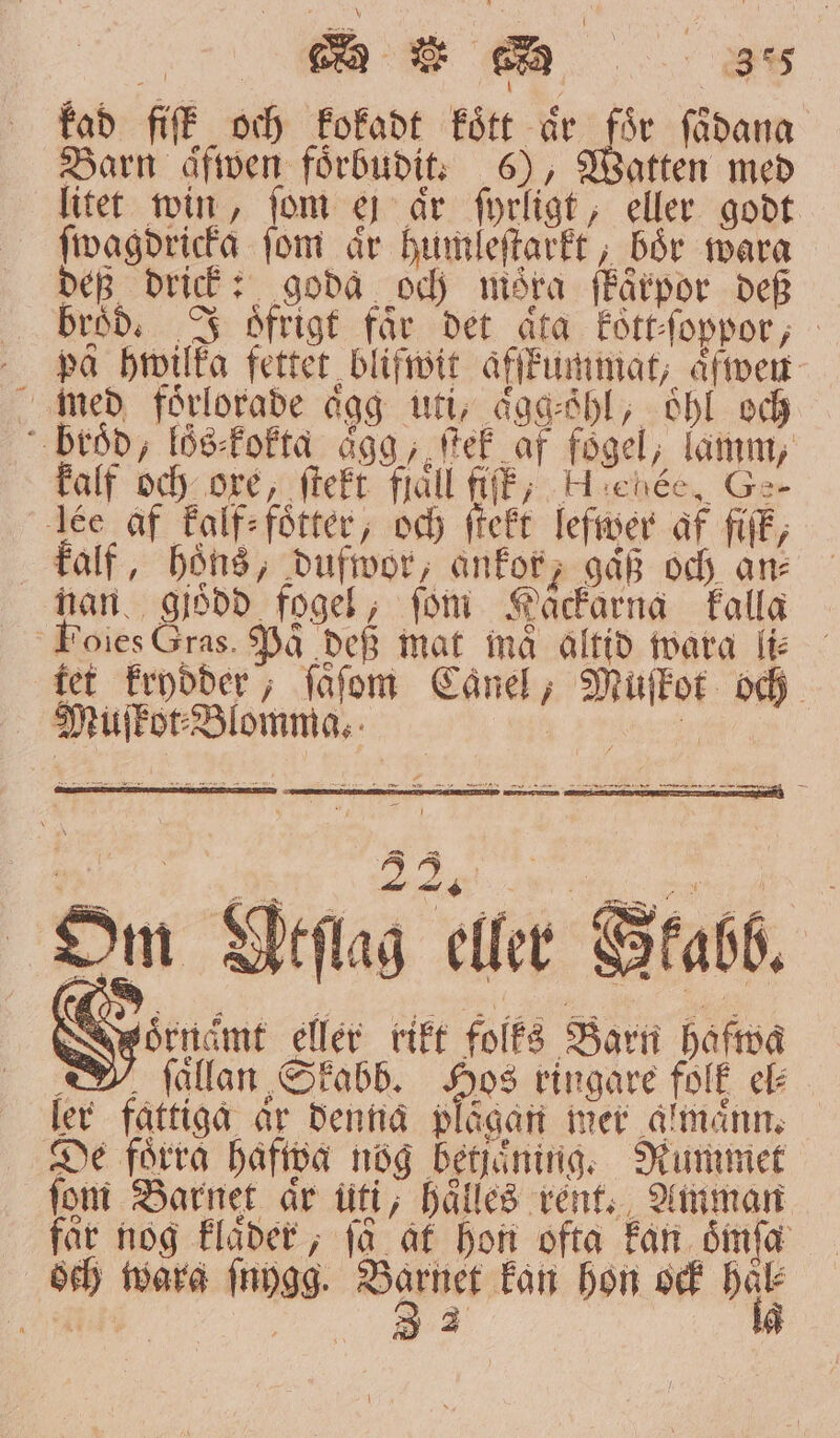 kad fiſt och kokadt fört är för ſaͤdana Barn aͤfwen foͤrbudit. 6), Watten med litet win, fom ej år ſyrligt, eller godt ſwagdricka fom är humleſtarkt, bör wara dep drick: goda och möra ſkaͤrpor def bröd. J öfrigt får det åta koͤtt-ſoppor, pä hwilka fetter blifwit äfffummat; Åfimer med förlorade aͤgg uti, aͤgg⸗öhl, oͤhl och broͤd, lös⸗kokta agg, ſtek af foͤgel, lamm, kalf och ore, ſtekt fråll fiff; eee, Ge- Ie af kalf⸗foͤtter, och ſtekt lefwer af fiſk, kalf, höns, dufwor, ankor, gäß och an⸗ nan gjoͤdd fogel, fom Häckarna kalla Foies Gras. På def mat ind altid wara li⸗ tet krydder, ſaͤſom Canel, Muſkot och Om Wtſlag 90 3 2 sö V 2 T deriämt eller rikt folks Barn hafwa ſaͤllan Skabb. e ringare folk el⸗ ler fattiga ar denna plågan mer almaͤnn. De förra hafwa nog betjäning. Rummet fom Barnet år uti, hälles rent. Amman far nog klaͤder, få at hon ofta kan oͤmſa och warg mygg. SIA kan hon och hår