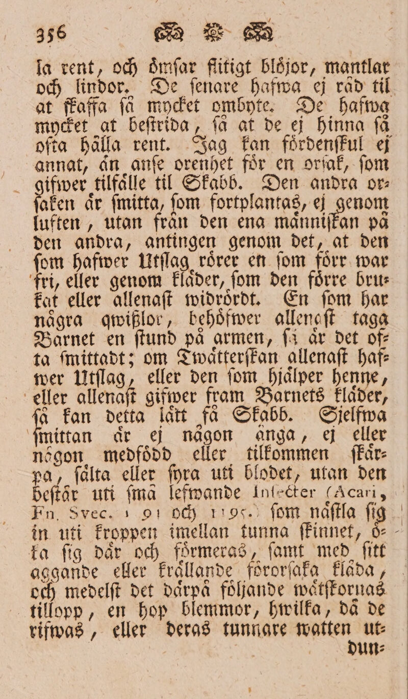 la rent, och ömſar flitigt blöjor, mantlar at ffaffa få modet ombyte. De hafva mycket at beſtrida, få at de ej hinna få ofta hålla rent. Jag kan foͤrdenſkul ej annat, an anſe orenhet för en orſak, fom ifwer tilfaͤlle til Skabb. Den andra or⸗ aken aͤr ſmitta, ſom fortplantas, ej genom luften, utan från den ena maͤnniſkan på den andra, antingen genom det, at den fom hafwer Utſlag roͤrer en fom förr war fri, eller genom klaͤder, ſom den foͤrre bru⸗ kat eller allenaſt widrordt. En ſom har några qwißlor, behoͤfwer allenaſt taga Barnet en ſtund på armen, ſa år det of: ta ſmittadt; om Twaͤtterſkan allenaſt haft: wer Utſlag, eller den fom hjaͤlper henne, eller allenaſt giſwer fram Barnets klaͤder, 5 fan detta laͤtt få Skabb. Sielfma ſmittan aͤr ej någon anga, ej eller nögon, medfödd eller tilkommen ffår- pa, ſaͤlta eller ſyra uti blodet, utan den Fn, Svec. + 91 Oc rig. fom naͤſtla ſi ka ſig daͤr och foͤrmeras, ſamt med ſitt och medelſt det därpå följande waͤtſtornas tillopp, en hop blemmor, hwilka, daͤ de rifwas, eller deras tunnare e ut⸗ ut: