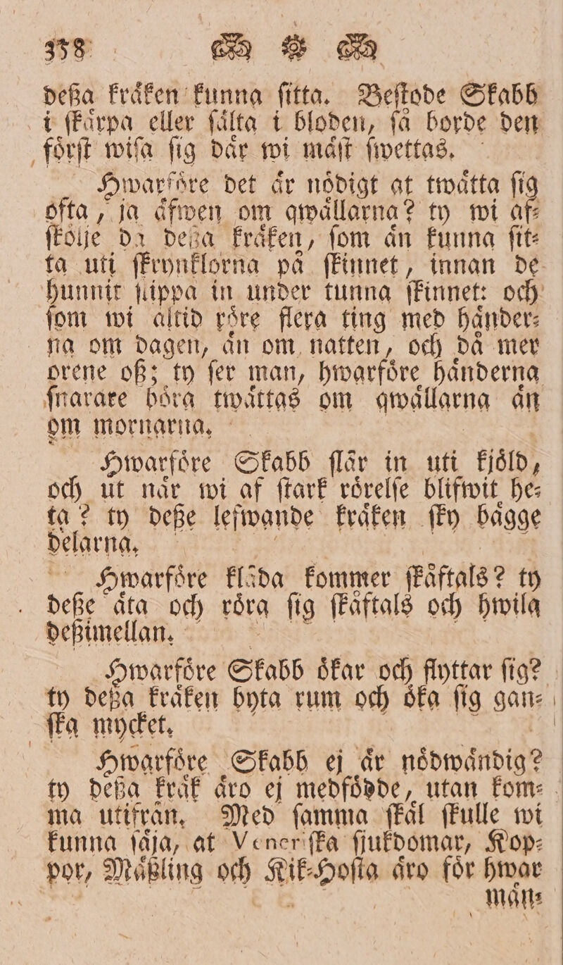 738 a ee deßa kraͤken funna fitta. Beſtode Skabb i ſkaͤrpa eller ſaͤlta i bloden, få borde den foͤrſt wiſa fig där wi mån ſwettas. Hwarfoͤre det är nådigt at twaͤtta fig ofta, ja äfven om qwaͤllarna? ty wi af⸗ , ſkolje da deja kraͤken, fom ån funna fit: fom wi altid roͤre flera ting med Händer: na om dagen, aͤn om natten, och daͤ mer orene of; ty fer man, hwarfoͤre händerna ſnarare boͤrg twaͤttas om qwaͤllarng an om mornarna. Hwarfoͤre Skabb flår in uti kjoͤld, och ut när wi af ſtark roͤrelſe blifwit he⸗ ta? ty deße leſwande kraͤken fönv bagge delarna, | Swarfoͤre flåda kommer fkaͤftals? ty deße aͤta och roͤrg fig ſkaftals och hwilq 7 deßimellan. ty deßg kraͤken byta rum och Ska fig gan⸗ ffa mycket, Hwarfoͤre Skabb ej är noͤdwaͤndig? ma utifrån. Med ſamma fkaͤl ſkulle wi funna ſaͤſa, at Venere ſka ſſukdomar, Kop⸗ por, Maͤßling och Kik⸗Hoſta aͤro för hwar e maͤn⸗