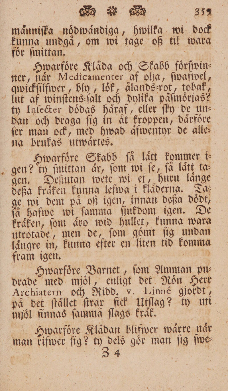 foͤr ſmittan. | | Hwarfoͤre Klåda och Skabb foͤrſwin⸗ ner, når Medicamenter af olja, ſwafwel, qwickſilfwer, bly loͤk, aͤlands⸗rot, tobak, 3 ty Inſecter dödas haͤraf, eller föy de un⸗ dan och draga fig in at kroppen, daͤrfoͤre fer man ock, med hwad afwentyr de alle: na brukas utwaͤrtes. e eee e warfoͤre Skabb få lätt kommer i⸗ gen? ty ſmittan ar, fom wi fe, få lätt ta⸗ gen. Deßutan mete wi ei, huru lange deßa kraͤken kunng lefwa i klaͤderna. Ta⸗ ge wi dem på of igen, innan deßa doͤdt, få hafwe wi ſamma ſſukdom igen. De kraͤken, fom aͤro wid hullet, funna wara utrotade, men de, fom gömt fig undan längre in, kunna efter en liten tid komma fram igen. 72 10 Swarfoͤre Barnet, fom Amman pu⸗ drade med mjoͤl, enligt det Roͤn Herr Archiatern och Ridd. v. Linné gjordt, på det ſtaͤllet ſtrar fick Utſlag? ty uti mjöl finnas ſamma ſlags kraͤk. 5 Scarfore Klaͤdan blifwer waͤrre når man rifwer fig? 995 gör man fig ſwe⸗ 1 5 4