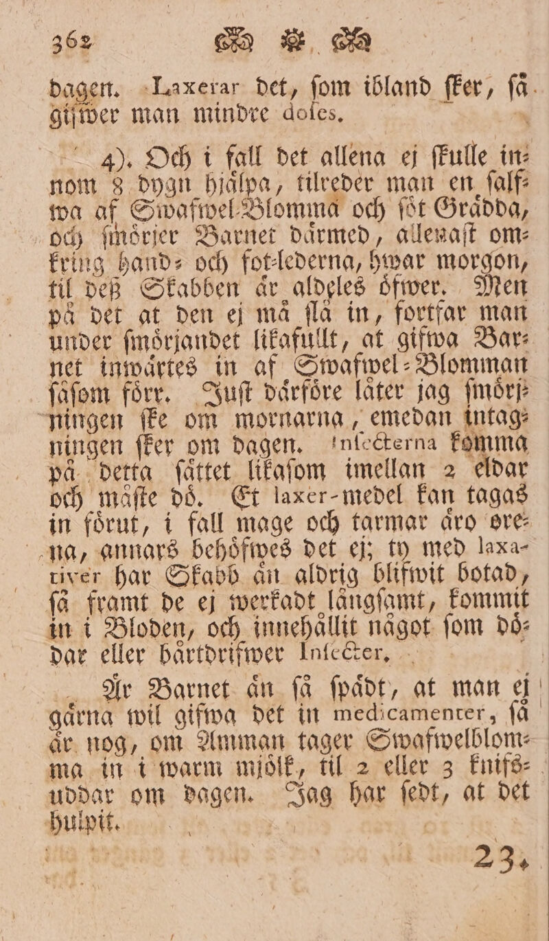 giver man mindre dofes, 4). Och i fall det allena ej ſkulle in: nom 8 dygn hjälpa, tilreder man en ſalf⸗ wa af Swafwel Blomma och ſöt Grädda, och ſmörjer Barnet därmed, allenaſt om⸗ kring hand- och fot⸗lederna, hwar morgon, til deß Skabben är aldeles oͤfwer. Men på det at den ej må flå in, fortfar man under ſmoͤrjandet likafullt, at gifwa Bar⸗ net inwaͤrtes in af Swafwel⸗Blomman ſaͤſom förr. Juſt daͤrfoͤre låter jag fmörj ningen ſke om mornarna, emedan intag⸗ ningen ſker om dagen. infegterna komma på dettg ſättet likgaſom imellan 2 eldar och måfte dd. Et laxer- medel kan tagas in förut, i fall mage och tarmar äro ore⸗ na, annars behoͤfwes det ej; ty med laxar river har Skabb aͤn aldrig blifwit botad, få framt de ej werkadt längſamt, kommit in i Bloden, och innehållit något fom dö dar eller baͤrtdrifwer Inccter. ar nog, om Amman tager Swafwelblom⸗ ma in i warm mjoͤlk, til 2 eller 3 knifs⸗ uddar om dagen. Jag har ſedt, at det . ner 23.