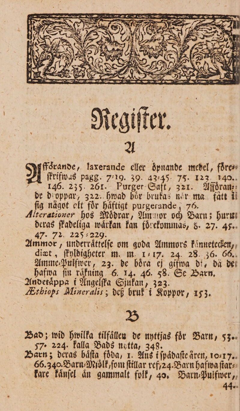 FF res NR Py r e | ; $ Regiſter. YA | ; ffoͤrande, laxerande eller oͤpnande medel, fåren Vl ſtrifwas pagg. 7.19. 39. 43.45 75. 123. 140. 146. 235. 261. Purger Saft, 321. Affoͤran⸗; de droppar, 322. hwad bör brukas nor ma fått ii fig något olt för haͤftigt purgerande; 76. Alterationer hos Moͤdrar, Am mor och Barn; hur deras ſkadeliga waͤrkan kan foͤrekommas, 8. 27. 45. 47. 72. 225 229. Ammor, underraͤttelſe om goda Ammors kaͤnnetecken, digt, ſkyldigheter m. m. 117. 24. 28. 36. 66. Amme⸗Pulfwer, 23. de böra ej gifwa di, dä der hafwa ſin e 6. 14. 46. 58. Se Barn. Andetaͤppa i Angelſka Sjukan, 323. Atbiops Mineralis; def bruk i Koppor, 153. B Bad; wid hwilka tilfaͤllen de nyttjas för Barn, 53. 57. 224. falla Bads nytta, 348. . Barn; deras båfta föda, 1. Ans ifpådafte åren, 10⸗1 . 66.340. Barn⸗Mjoͤlk, ſom ſtillar vefy24. Barn hafwa ſtar⸗ kare kaͤnſel an gammalt folk, 40. Barn⸗Pulfwer, 44. -.