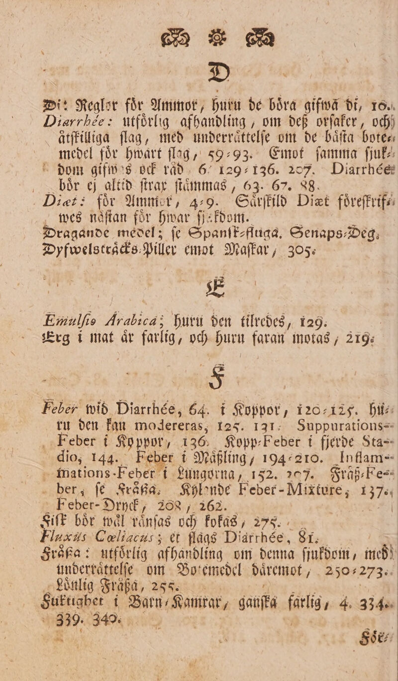 D Di: Regler för Ammor, huru de böra gifwa di, 10. Diarrhee: utförlig afhandling, om def orſaker, och) ätſkilliga flag, med underraͤttelſe om de baͤſta bote⸗ medel för hwart flag, 593. Emot ſamma ſjuk⸗ dom gifwes ock raͤd 67 129136. 207. Diatrrhée: oc bör ej altid ſtrax ſtaͤmmas, 63. 67. 88. é Diet: för Ammer, 4-9. Saͤrſkild Diet foͤreſkrif⸗ wes naͤſtan för hwar ſſakdom. . å Dragande medel; fe Spanſk-fluga. Senaps⸗Deg. Dyfwelstraͤcks Piller emot Maſkar, 305: Emulſis Arabica; huru den tilredes, 129. 2 Erg ei mat år farlig, och Huru faran motas, 219. Feber wid Diarthée, 64. i Koppor, 120125. hu⸗ ru den kan modereras; 125. 131. Suppurations- Feber i Koppor, 136. Kopp⸗Feber i fjerde Sta- dio, 144. Feber i Maͤßling, 194210. Iuffam- mations-Feber i Lungorna, 152. 207. Fräß⸗Fe⸗ ber, ſe Fraͤßa. Kylonde Feber - Mixture, 137. Feber-Dryck, 288, 262. * Fiſk bör waͤl raͤnſas och kokas, 277. Fluaus Cœliacus; et flags Diarrbéèe, 81. Froͤßa: utförlig afhandling om denna ſjukdom, med) underraͤttelſe om Botemedel daͤremot, 250273. Loͤnlig Fraͤßa, 288. l | Suktighet i Barns Kanrar, ganſka farlig, 4. 334. eee 0 9 — Soͤr⸗