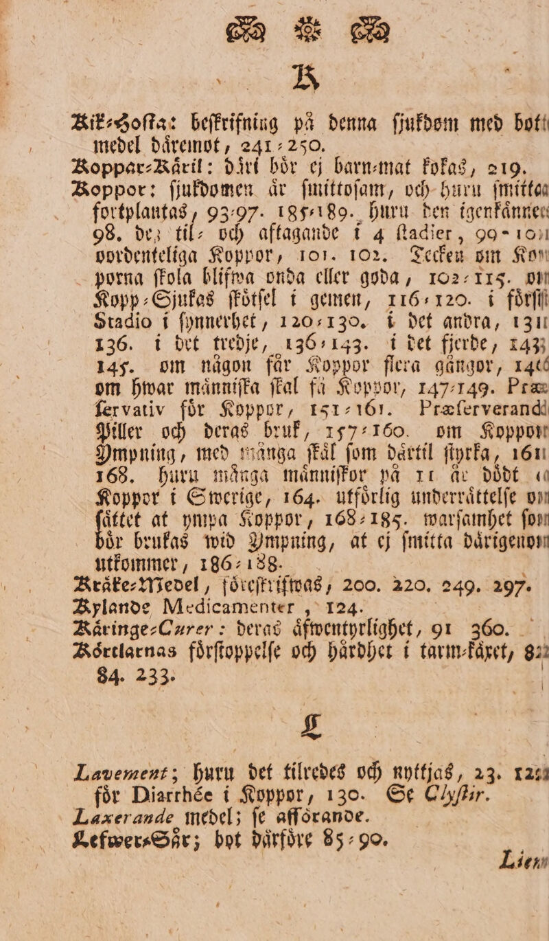 3 Kik⸗Soſta: beſkrifning på denna ſjukdom med bot! medel daͤremot, 241250. Koppar⸗Kaͤril: dirl bör ej barn⸗mat kokas, 219. Boppor: ſjukdomen år ſmittoſam, och huru ſmittan fortplantas, 9397. 185,189. huru den igenkaͤnnen 98. dez til: och aftagande i 4 ſtadier, 90 10 vordenteliga Koppor, 101. 102. Tecken om Kon porna ſkola blifwa onda eller goda, 102-115. OM Kopp⸗Sjukas ſkoͤtſel i gemen, 116120. i foͤrſſ Stadio i ſynnerhet, 1205130. i det andra, 131 136. i drt tredje, 136,143. i det fjerde, 143 145. om någon får Koppor flera gängor, 140 om hwar maͤnniſka ſkal få Koppor, 147149. Pra ſervativ för Koppor, 151-161. Præſerverand Piller och deras bruk, 157 100. om Koppon Ompning, med mänga ſkaͤl fom daͤrtil ſtyrka, 161 168. huru många maͤnniſkor på Ir Ar doͤdt ( Koppor i Swerige, 164. utförlig underraͤttelſe om Vg at ympa Soppor, 168185. warſamhet forn ör brukas wid Umpning, at ej fmitta därigenom utkommer, 186188. i Kraͤke⸗Medel, foͤreſtrifwas, 200. 220. 249. 297. Kylande Medicamenter, 124. Kaͤringe⸗Curer: deras aͤfwentyrlighet, 91 360. Koͤrtlarnas foͤrſtoppelſe och haͤrdhet i tarm⸗kaͤxet, 822 84. 233. 24 Lavement; huru det tilredes och nyttjas, 23. 1220 för Diarthée i Koppor, 130. Se Clyftir. Laæerande medel; fe afförande. | Lefwer⸗Soͤr; bot därföre 85:90. 1 ien.