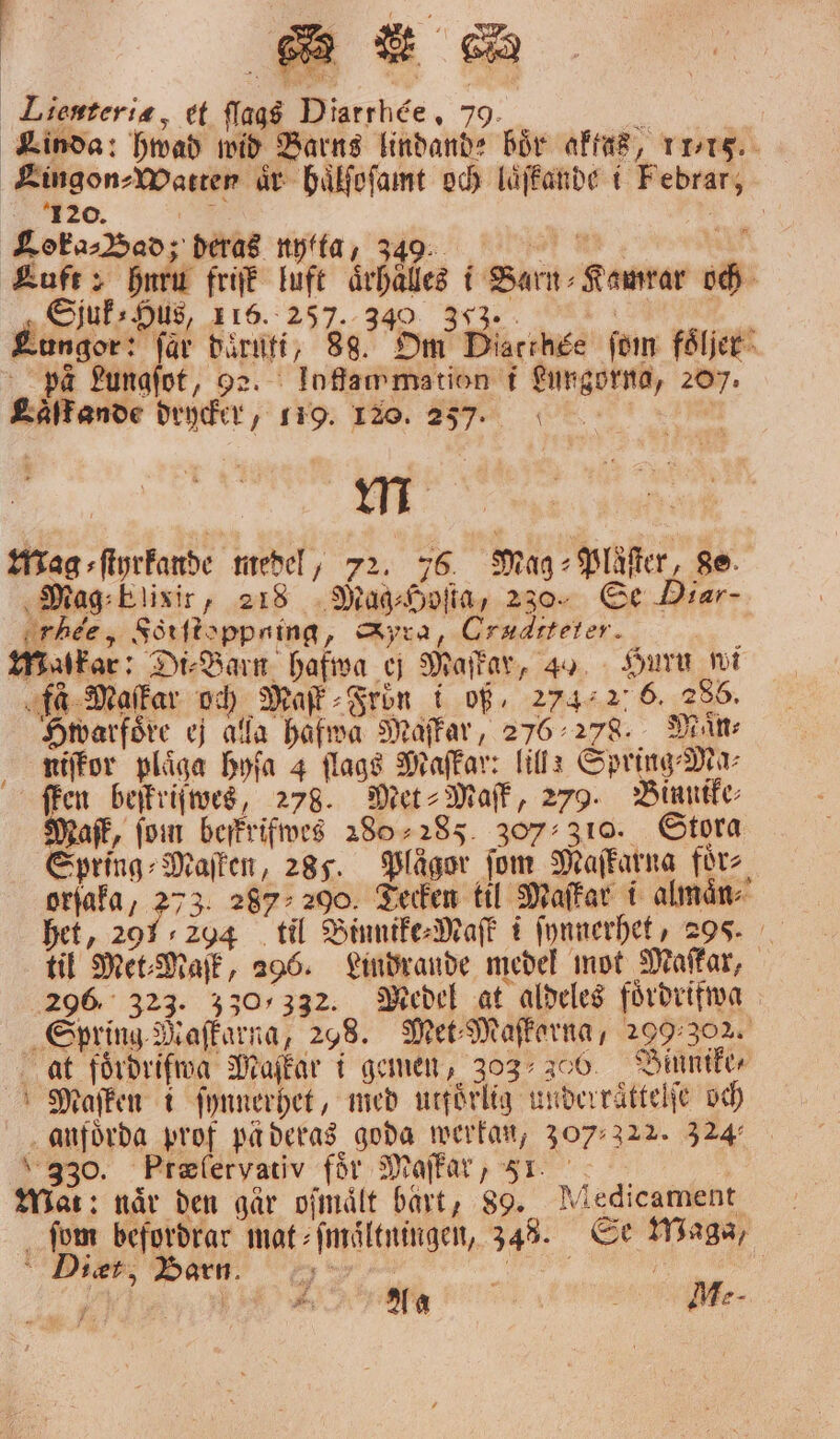 Bm . DR Lienteria, et aas Diarthée, 79. . 8 Kinda: hwad wid Barns lindande bör aktas, 11718. Lingon⸗Watten år haͤlſoſamt och laͤſfkande i Febrar, 120. 9 Fm Loka⸗Bad; deras nytta, 349: Kuft 2 bur friſk luft aͤrhaͤlles i Barn⸗Kamrar och Sjuk⸗ Hus, 116. 257. 340 ; | . Lung r: får daͤruti, 88. Om Diacthse ſom foͤljer pa Lungſot, e. loffawmation i Lungorna, 207. Laͤſf ande drycker, 119. 120. 257. m Mag ⸗ſtyrkande medel, 72. 76 Mag ⸗Plaͤſter, 80. Mag⸗blisir, 218 Mag⸗Hoſta, 230. Se Diar- rhee, Fötſtoppaing, Syra, Craditeter. Mmakar: Di⸗Barn hafwa ej Maſkar, 4% Huru wi fa Maſkar och Mafk Frön i of. 274.2. 6. 286. Hwarfoͤre ej alla hafwa Maſkar, 276 278. Måns niſkor plaͤga hyſa 4 flagg Maſkar: lill: Spring⸗Ma⸗ ffen beſkriſwes, 278. Met⸗Maſk, 279. Binnike⸗ Maſk, fom befkrifwes 280-285. 307 310. Stora Spring⸗Maſken, 285. Plägor fom Maſkarna förs orſaka, 75 3. 287 200. Tecken til Maſkar i almaͤn⸗ het, 291, 294 til Binnike⸗Maſk i ſynnerhet, 20. til Met⸗Maſk, 296. Lindrande medel mot Maſkar, 296 323. 330/332. Medel at aldeles foͤrdrifwa Spring Maſkarna, 258. Met⸗Maſkerna, 299.302. at foͤrdriſwa Maſkar i gemen, 303 300. Binnike⸗ Maſken i ſynnerhet, med utfoͤrlig underraͤttelſe och anfoͤrda prof pä deras goda werkan, 30322. 324 330. Præſervativ för Maſkar, 51 Mat: när den går ofmålt bart, 89. Miedicament ſom befordrar mat⸗ſmaͤltningen, 348. Se Maga, ker; Barn. ;