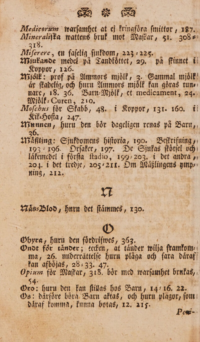 Minzeralifta wattens bruk mot Maffar, 51. 308⸗ 18. Mjo: en fafelig ſiukdom, 223225 Wiukande medel på Tandkoͤttet, 29. pa ſkinnet i Koppor, 126. Milk: prof pa Ammors mjölk, 10 Gammal mjoͤlk år ſkadelig, och Huru Ammors mjölk kan goͤras tun⸗ nare, 18. 36. Barn⸗Mjoͤlk, et medicament, 24. Mjoͤlk⸗Coren, 210. Moſehus för Qu, 48. i Koppor, 131. 160. i Kik⸗Hoſta, 24 Munnen / 1 den boͤr dageligen renas paͤ Barn, Maßling: Sjukdomens hiſtoria, 190. Beſkrifning, 193196. Orſaker, 197. De Sjukas fkoͤtſel och laͤkemedel i foͤrſta ſtadio, 199203. i det andra , 204. i det kredſe, 205211. Om Muͤßlingens ymp⸗ ning, 212. N Naͤs⸗Blod, huru det ſtaͤmmes, 130. Ohyra, hurn den foͤrdrifwes, 363. i | Ondt för ränder; tecken, at tänder wilja framkom⸗ ma, 26. underraͤttelſe Jag plåga och fara daͤraf kan afboͤjas, 28:33. 4 Opium för Maſtar, 318 bår med ivarfambet bintag, 54: Deo: huru den kan ſtillas hos Barn, 14: 16. 22. Os: daͤrfoͤre böra Barn aktas, och Huru plågor, ſom af. komen kunna botas, 12. 215. * ; c.