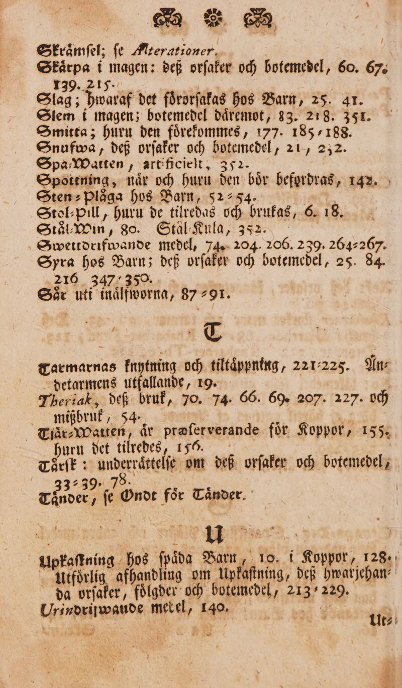 BTR RB Stvåmfel; fe Aterationer. Skaͤrpa i magen: deß orſaker och botemedel, 60. 67. 139. 217. 55 ä Slag; hwaraf det foͤrorſakas hos Barn, 25. 41. Slem i magen; botemedel daͤremot, 33. 218. 351. Smitta; huru den foͤrekommes, 177. 185/188. Snufwa, deß orſaker och botemedel, 21, 232. Spa⸗Watten, artificielt, 352. Spottning, når och huru den bör befordras, 142. Stens Plåga hos Barn, 5254. Ha StokPill, huru de tilredas och brukas, 6. 18. Staͤl⸗Win, 80. Stäl-Kula, 352. Swettdrifwande medel, 74. 204. 206. 2 39. 264267. Syra hos Barn; def orſaker och botemedel, 25. 84. 216. ee Sår uti inaͤlfworna, 8791. T Tarmarnas knytning och tiltaͤppning, 221-225. An⸗ detarmens utfallande, 19. 8 Theriak, deß bruk, 70. 74. 66. 69. 207. 227. och mißbruk, 54. 1 ING Ng ”TjärsWWatren, år preferverande för Koppor, 155. huru det tilredes, 155. Törſk: underraͤttelſe om def orſaker och botemedel; 33:39: 78. f f Tänder, fe Ondt foͤr Taͤnder. Upkaſtning hos ſpaͤda Barn, 10. i Koppor, 128. öl afhandling om Upkaſtning, deß hwarjehan⸗ da orſaker, foͤlgder och botemedel, 213229. Urindriiwaude metel, r