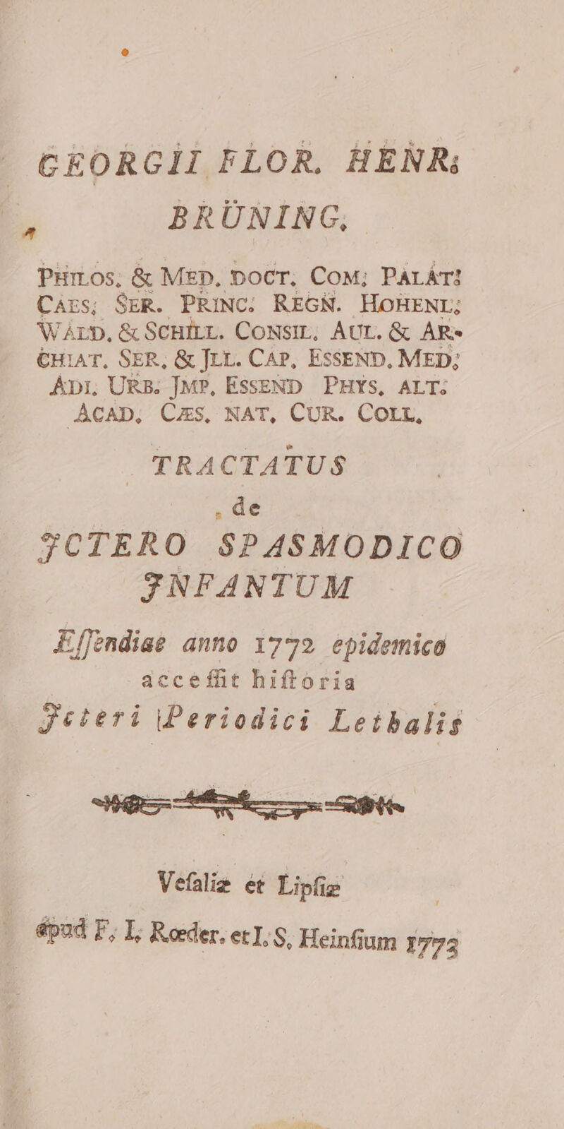 CEORGII FLOR. HERR; 5 BRÜNING, PHILOS, &amp; MED. pocr. CoM; PALÁT! Cars; SER. PRINC. REGN. HOHENL; WArD,&amp; SCHILL. CONSIL, AUT. &amp; AR- €H1AT, SER, &amp; JLL. CAP, ESSEND. MED; Api, URB. J|MP, ESSEND PHYS, ALT. ACAD, Cus, NAT, CUR. Corr, . TRACTATUS .de JCTERO $PASMODICO JNFANTUM E[fendiae anno 1772 epidemico accefht hiftoria Jeteri Periodici Leibalig 2 aas 4 pisc Vefalie ét Lipfiz ^ épud F, I, Reeder. et, S, Heinfium 1773