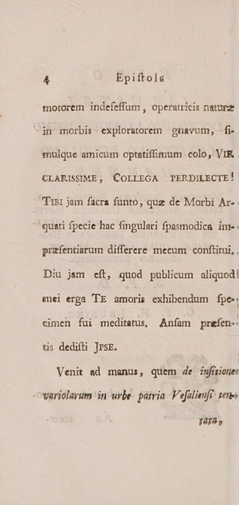 motorem indefeffum , operatricis naturz -in morbis exploratorem | gnavum, -fi- mulque amicum optatifhmum colo, VIR CLARISSIME; COLLEGA TPERDILECTE! T'11 jam facra fünto, quz de Morbi Ac- ^ quati fpecie hac fingulari fpasmodica ime: przfentiarum differere mecum conftitui, , Diu jam eft, quod publicum aliquod! mei erga 'TE amoris exhibendum fpe-: cimen fui meditatus, Aníam preíen-- tis dedifti JPsE. Venit ad manus, quem de znfirione: variolarum in urbe. patria Vefalienff. ene (20195