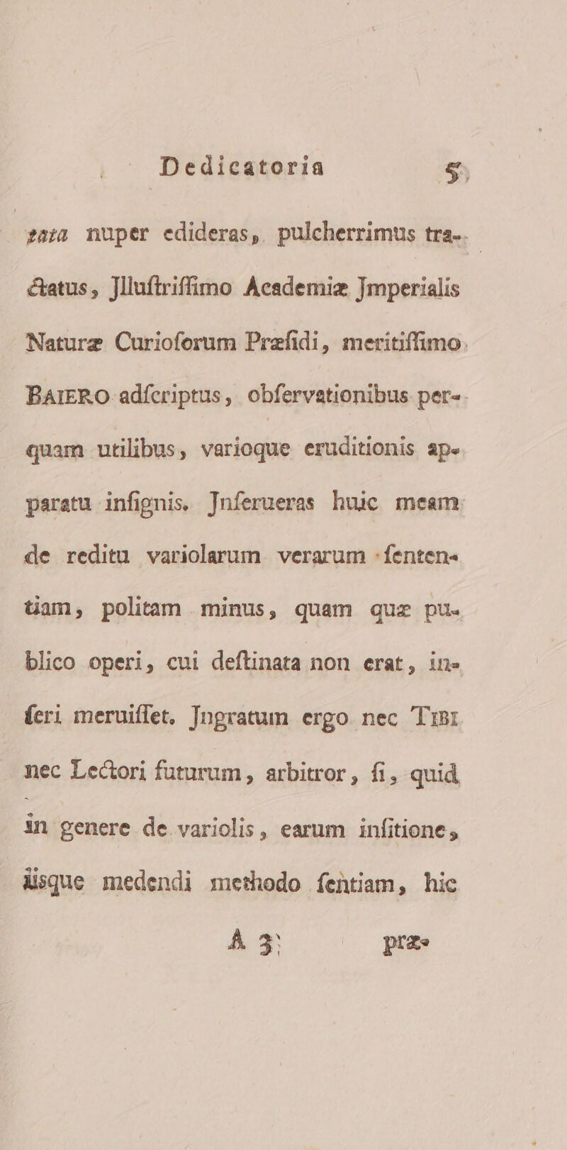 | £az2 nuper edideras, pulcherrimus tra. catus, Jlluftriffimo Academiz Imperialis Nature Curioforum Praefidi, meritiffimo. BAIERO adfcriptus, obfervationibus per-. quam utilibus, varioque eruditionis ape paratu infipnis. Jnferueras huc meam de reditu variolarum verarum -fenten- tam, politam minus, quam quz pu. blico operi, cui deftinata non erat, in» feri meruiffet, Tngratum ergo. nec Tisi nec Lectori futurum , arbitror, fi, quid in genere de variolis , earum infitione , disque medendi methodo fentiam, hic À 3: prz