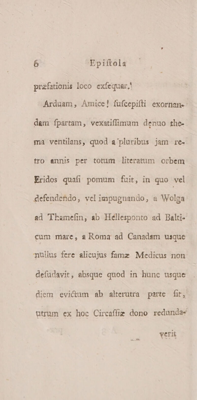 przfationis loco exfequar.' Árduam, Amice! füfcepiíti exornan- dam fpartam, vexatiffimum denuo the- ma ventilans, quod a'pluribus jam re- tro annis per totum literatum orbem Eridos quafi pomum fuit, in quo vel defendendo, vel impugnando, a Wolga ad Thamefin, sb Héllesponto ad Balti- cum mare, s Roma ad Canadam usque nullus fere alicujus fame Medicus non defüdavit, absque quod in hunc usque diem evictum ab alterutra parte fit, utrum ex hoc Circaffie dono redunda- verit