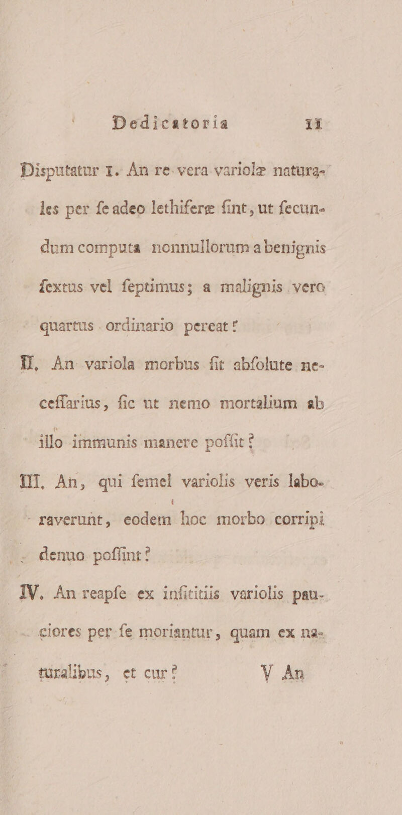 Disputatur 1. Àn re. vera variolz natura- les per feadeo lethifere fint, ut fecun- dum computa nonnullorum a benignis fextus vel feptimus; a malignis vero quartus. ordinario pereat: IL An variola morbus fit abfolute ne- ceffarius, fic ut nemo mortalium ab illo immunis manere poffit f I, An, qui femel variolis veris labo- Li - raverunt, eodem hoc morbo corripi denuo. poffint ? | IV. Án reapfe ex infitiüis variolis pau. ciores per fe moriantur, quam ex na- türalibus, et cur? Y An