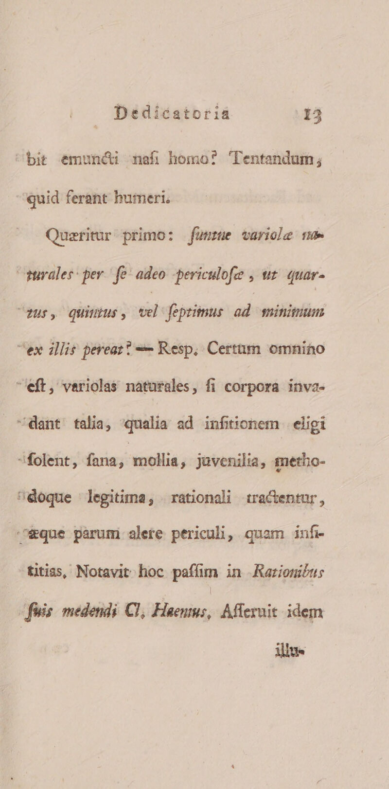 bit emuncti nafi homo? CTentandum; quid ferant humeri. Queritur primo: fünstue variole ne rurales: per. fe adeo -periculofe , uz quar- fur, Quiuus, el fepzitmus ad sinitum ex illis pereat? Resp, Certum omnino eft, variolas naturales, fi corpora inva- dant talia, «qualia ad infitionem eligi folent, fana, | mollia, javenilia, imetbo- eoque legitima, rationali tractentur, eque parum alete periculi, quam infi titias, Notavit hoc paffim in ARarzionibus | | ois medendi Cl, Fieenms, Afferuit idem illu-