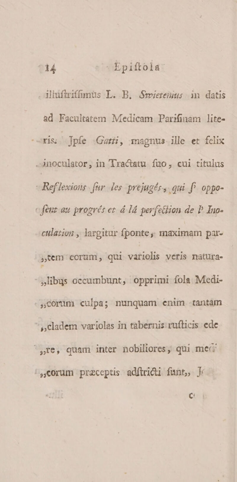 . ilüfiriffümüs L. B. Smiereius in datis ad Facultatem Medicam Parifinam lite- -orisss Jpfe Gaz, magnus. ille et felix -.Anoculator, in Tractatu fuo, cui titulus - Ref lexions . fer. Jes prejugés s .qui f^ oppo- c feuz au progrét er à l4 perfz&amp;lion de P. Ino- culazion , largitur fponte ;, maximam par- »tem eorum, qui variolis veris natura- libus occumbunt, opprimi fola Medi- -.Ccorim culpa; nunquam enim tantam cladem variolas in tabernis ruflicis ede re, quam inter nobiliores, qui mec ^Q,í0rum przceptis adftri&amp;i funt, J C