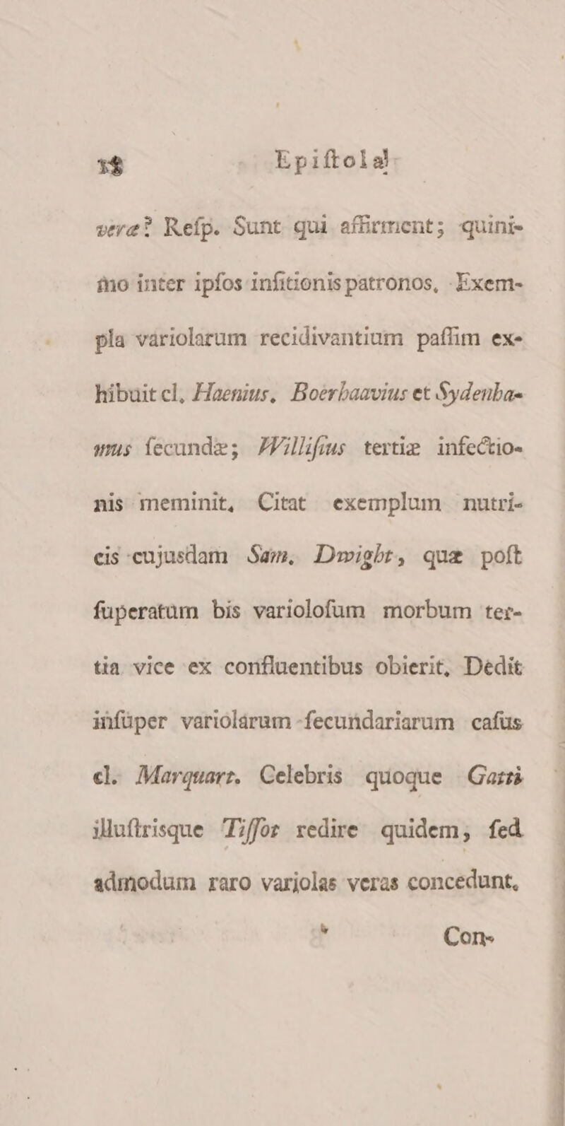 sere? Refp. Sunt qui affirment; quini- ino inter ipfos infit;ionis patronos, -Exem- pla variolarum recidivantium paffim ex- hibuit cl, Haemius, Boerbaavius et Sydenba- sus fecunde; JVillifius tertie infectio- nis meminit, Citat exemplum nutri- eis cujusdam am. Dawigbrt, que poft fuperatum bis variolofum morbum ter- tia vice ex confluentibus obierit, Dedit infüper variolárum -fecundariarum cafus c. Marquarz Celebris quoque Gars illufirisque ;ffor redire. quidem; fed admodum raro variolas veras concedunt, 3 Con- OUO SACHE PPS TEE SRPENRER TS S