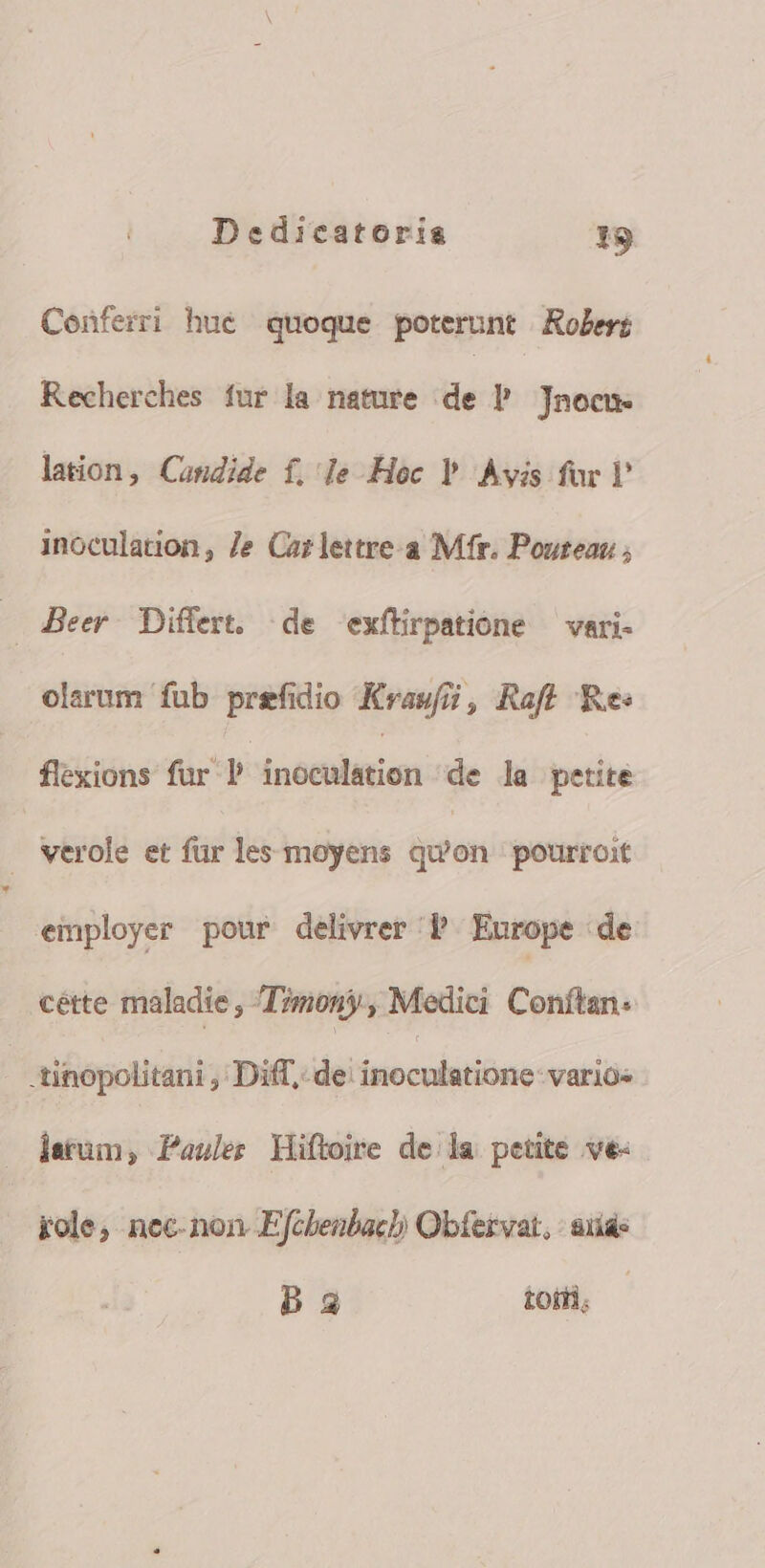 Conferri hue quoque poterunt Roles; Recherches fur la nature de P Jnocu- lation, Candide f, le Hoc Y Avis foc inoculation, Je Carlettre.a Mfr. Pouteau ; Beer. Differt. de exfüirpatione — vari- elarum fub prefidio Kras/7, Raf Res flexions für P inéetlition de la petite . Nerole et für les moyens qu'on pourroit employer pour delivrer P Europe de cétte maladie, Timony, Medici Conftan: -tinopolitani , Diff, de: inocolatióno ; varios jatum, Pauler Hiftoire dela petite ve- role; nec- non. Efcbenbacl/ Obfervat, : iid Da toii,