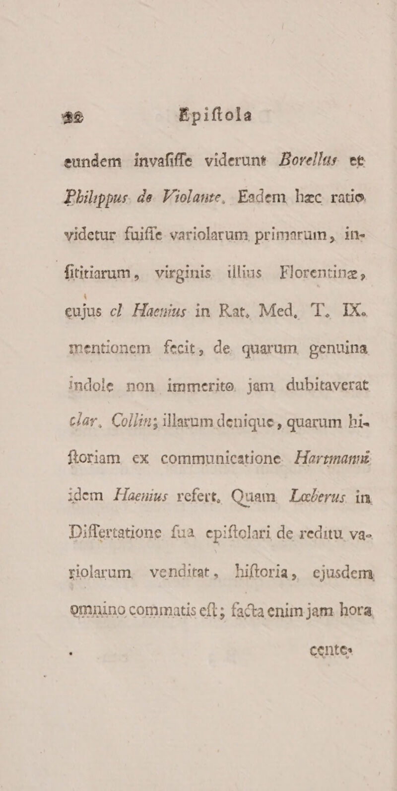 eundem invafiffe viderunt Borellus et Philippus. de. Violatte, Eadem. hzc ratio. videtur fuifie. variolarum primarum, in- | fititiarum , virginis illius Florenting, eujus cl Haenius in Kat, Med, T, IX. mentionem fecit, de quarum genuina indole non immerite jam dubitaverat clar, Collin; illarum denique, quarum hi- floriam ex communicatione. Harrzmannt idem Haeuius refert, Quam, Loderus in Differtatione fua. epiftolari de reditu va- riolarum, venditat, hiftoria, ejusdem omnino commatis eft ; facia enim jam hora : centes