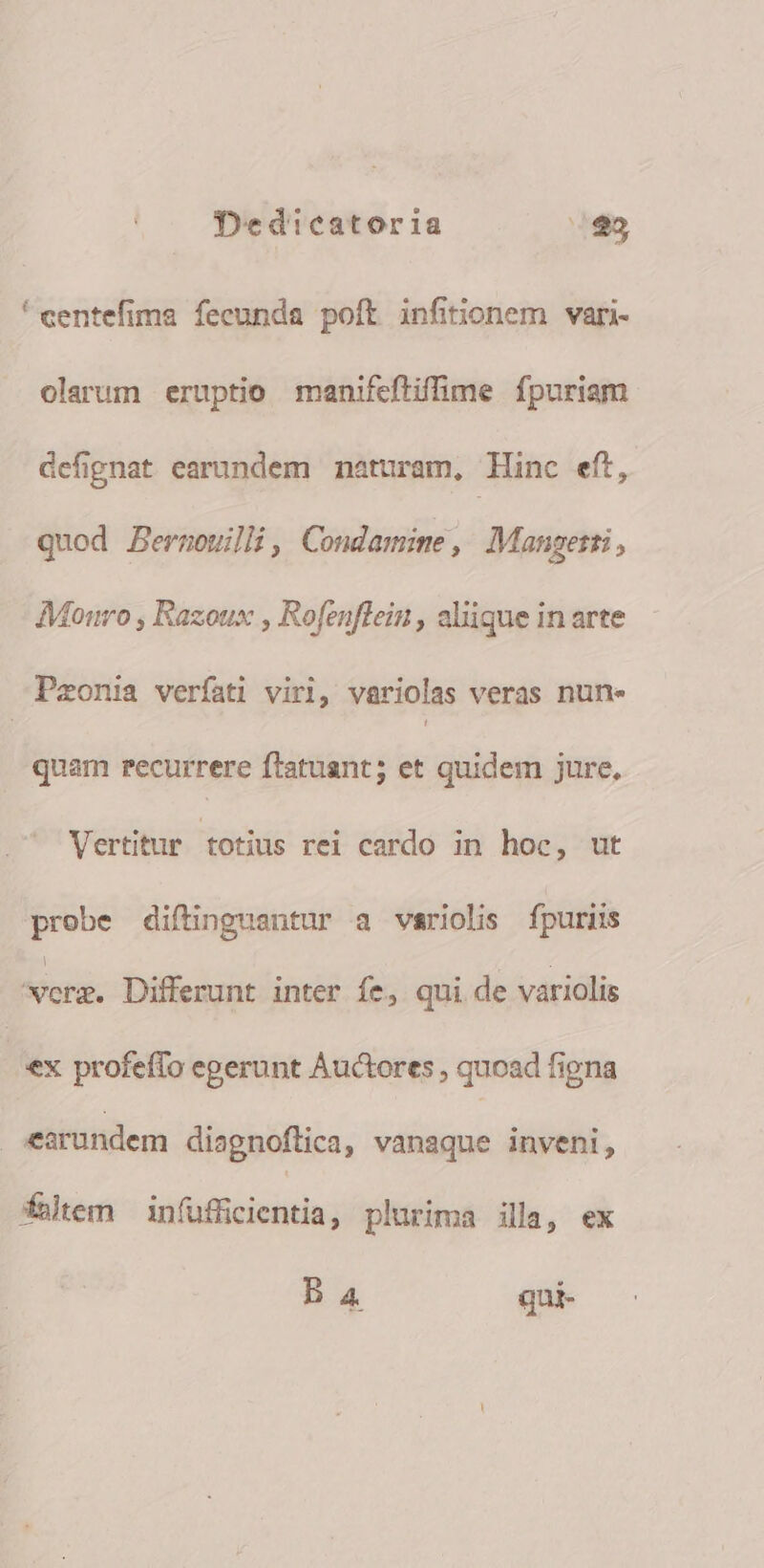 * centefima fecunda poft infinonem vari- olarum eruptio manifeftiffime fpuriam defignat earundem naturam, Hinc eft, quod Bernoulli, Condamime, Mangetti, Mouro , Razoux , Rofenflein , aliique in arte Pzonia verfati viri, variolas veras nune quam recurrere ftatuant; et quidem jure. Vertitur totius rei cardo in hoc, ut prebe diftinguantur a variolis fpuriis — Differunt inter fe, qui de variolis ex profeffo egerunt Auctores , quoad figna earundem diagnoflica, vanaque inveni, fatem in(ufficientia, plurima illa, ex Ba qui-