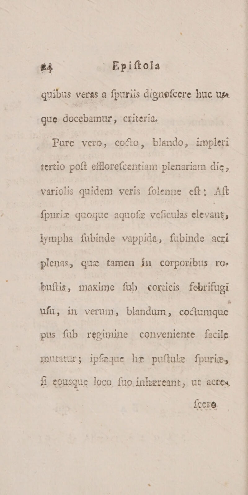 $4 —  Epiftola quibus veras a fpuriis dignefcere huc uge que. docebamur, criteria, Pure vero, coco, blando, impleri tertio poft efflorefcentiam plenariam die, variolis quidem veris folenne eft; Aft Ípnrie quoque aquofe vcficulas dosis , iympha fubinde vappida, fubinde acri plenas, que tamen in corporibus ro. buftis, maxime fub, eorücis febrifugi ufu, in verum, blandum, co&amp;umque pus fub regimine conveniente facile yontatur; ipfeque hi puflule. fpuris, fi eonsque loco fuo inhzreant, ut acres. Ícere.