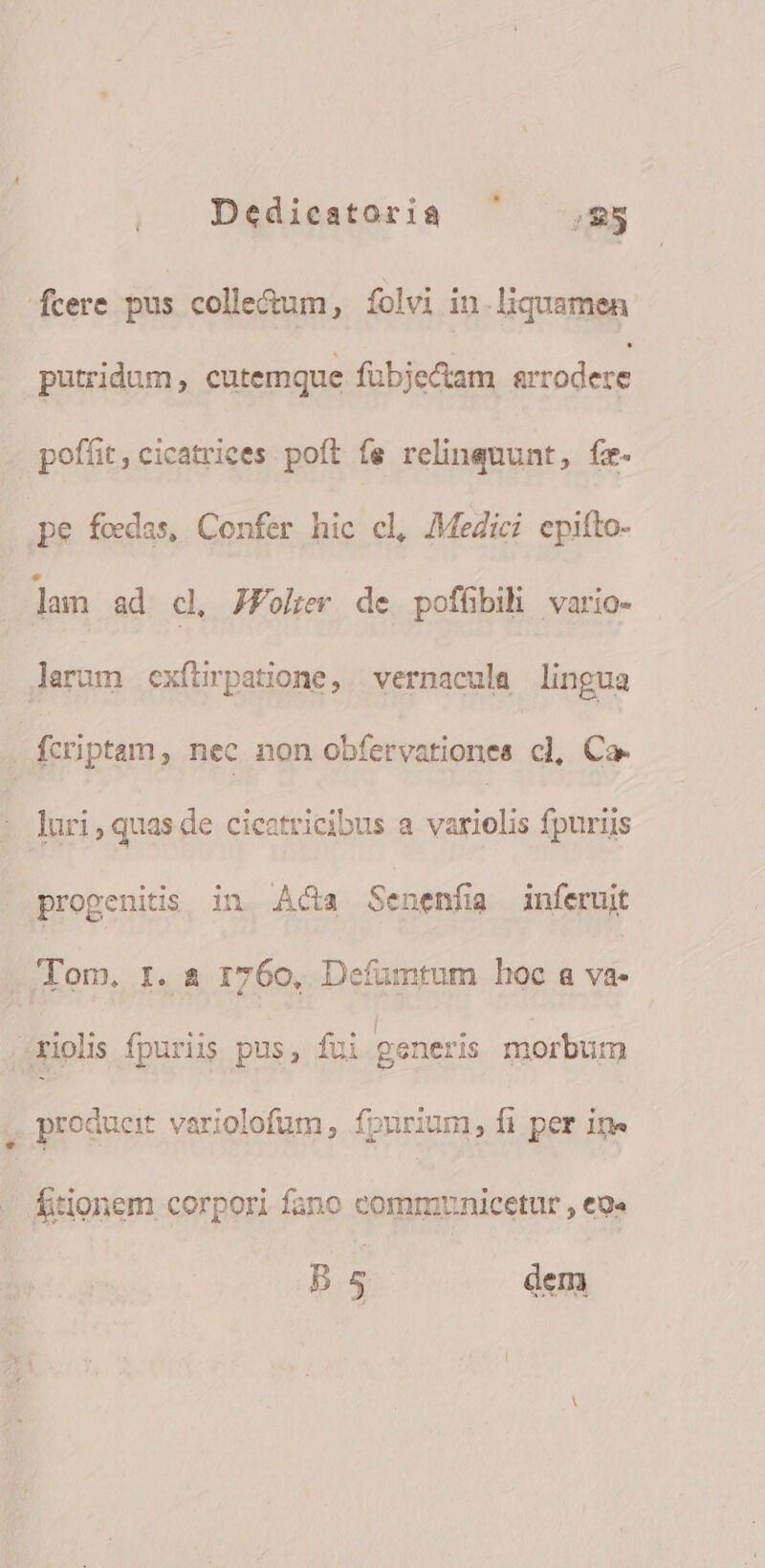 cere pus colle&amp;um, folvi in liquamen putridum, cutemque fubjectam MurOdeUE poffit, cicatriees. poft fe relingnunt, fr. pe fedas, Confer hic cl, MeZici epifto- lam ad cl JPoher de pofübih vario- lerum exfürpatione, | vernacula lingua fcriptam , nec non obfervationes c], Ca. luri,quasde cicatricibus a variolis fpuriis progenitis in Aca Senenfíia inferuit 'Tom. r. 4 1760, Defüumtum hoc a va- iol fpuriis pus, fui generis morbum , producit variolofum , fourium, fi per in» - Áitionem corpori fano commyunicetur , eg. B5 dem