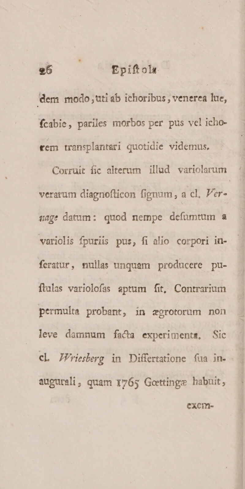 dem modo uti ab ichoribus , venerea lue, fcabie, pariles morbos per pus vel icho- tem transplanteri quotidie videmus. Corruit íic alterum | illud. variolarum verarum diagnoflicon fignum, a cl, er- sage datum: quod nempe defuümtum a variolis fpuriis pus, fi alio. corpori in- fertur, nullas unquam producere pu- ftalas variolofas septum fit, Contrarium permulta probant, in zgrotorum non leve damnum facta experiments, Sic cl JPrieberg in Differtatione fua in- augureli, quam 1765 Gottinge habuit; Cxcm-