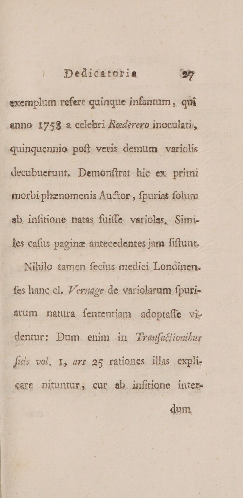 exemplum refert quinque infantum, qui anno I758 a eliebri Rederero inoculati,, quinquennio poft veris. demum. variolis decubuerunt. Demonílret hic ex. primi morbi phenomenis Áu&amp;or , fpurias folum ab. infitione. natas fuiffe variolas, Simi- les cafus paginz antecedentes jam fiftunt. Nihilo tamen fecius medici Londinen- fes hanc cl. V'erzage de variolarum fpuri- Arum natura lententiam adoptafle vi- dentur: Dum. enim in Trenfa&amp;onibur fuis vol. 1, arz 25 rationes. illas expli. «are nituntur, cur ab. infitione T dum