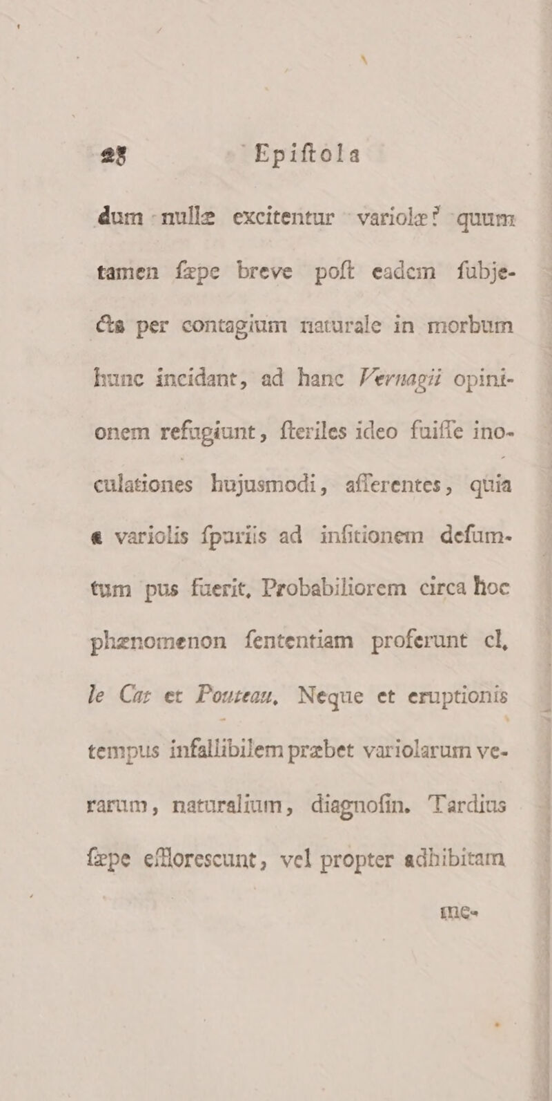 dum nulle excitentur ^ variole? quum tamen íxpe breve poít eadem fubje- Cs per contagium rmaturale in morbum hunc incidant, ad hanc F'ermagi opini- onem refugiunt, fteriles ideo fuiffe ino- culationes hujusmodi, afferentes, gh « variolis fpariis ad infitionem defum- fum pus fuerit, Probabiliorem circa hoc phenomenon fententiam proferunt cl, le Car et Poureau, Neque et eruptionis tempus infallibilem prebet variolarum ve- rarum, naturalium, diagnofin. 'Tlardius fepe efHorescunt, vel propter adhibitam Ines TM E