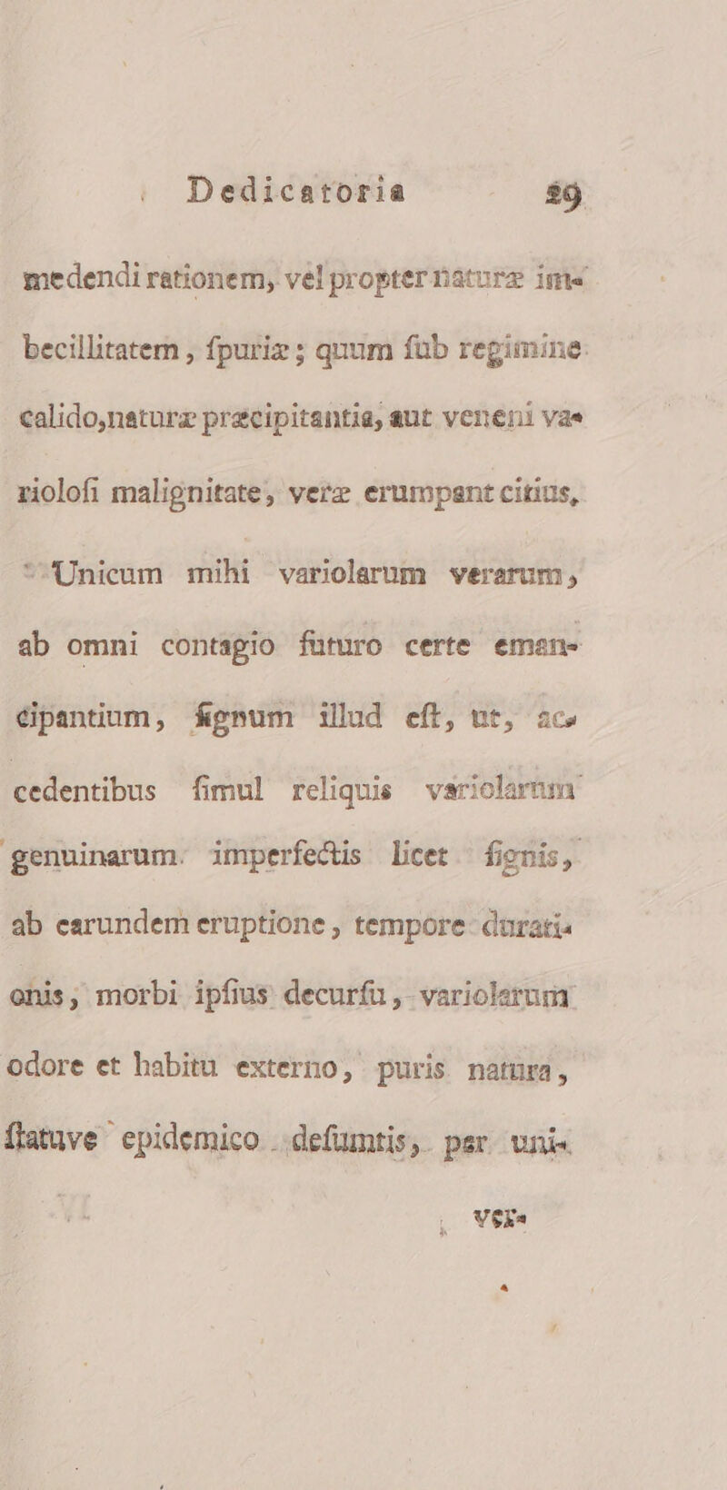 medendi rationem, vel propter baturz im« becillitatemn , fpuriz ; quum füb regimine: calido,naturz precipitantia, aut veneni vae zriolofi malignitate, verz erumpant citius, * Unicum sili variolarum vwerarum, ab omni contagio futuro certe emen. éipantium, fápnum illud eff, nt, ic» cedentibus fimul reliquis variolartm genuinarum. imperfectis licet fignis, ab earundem eruptione , tempore- durati« onis, morbi ipfius decuríu, variolerumr odore et habitu externo, puris natura, flatuve' epidemico ..defumtis,. per. uni« Vexa