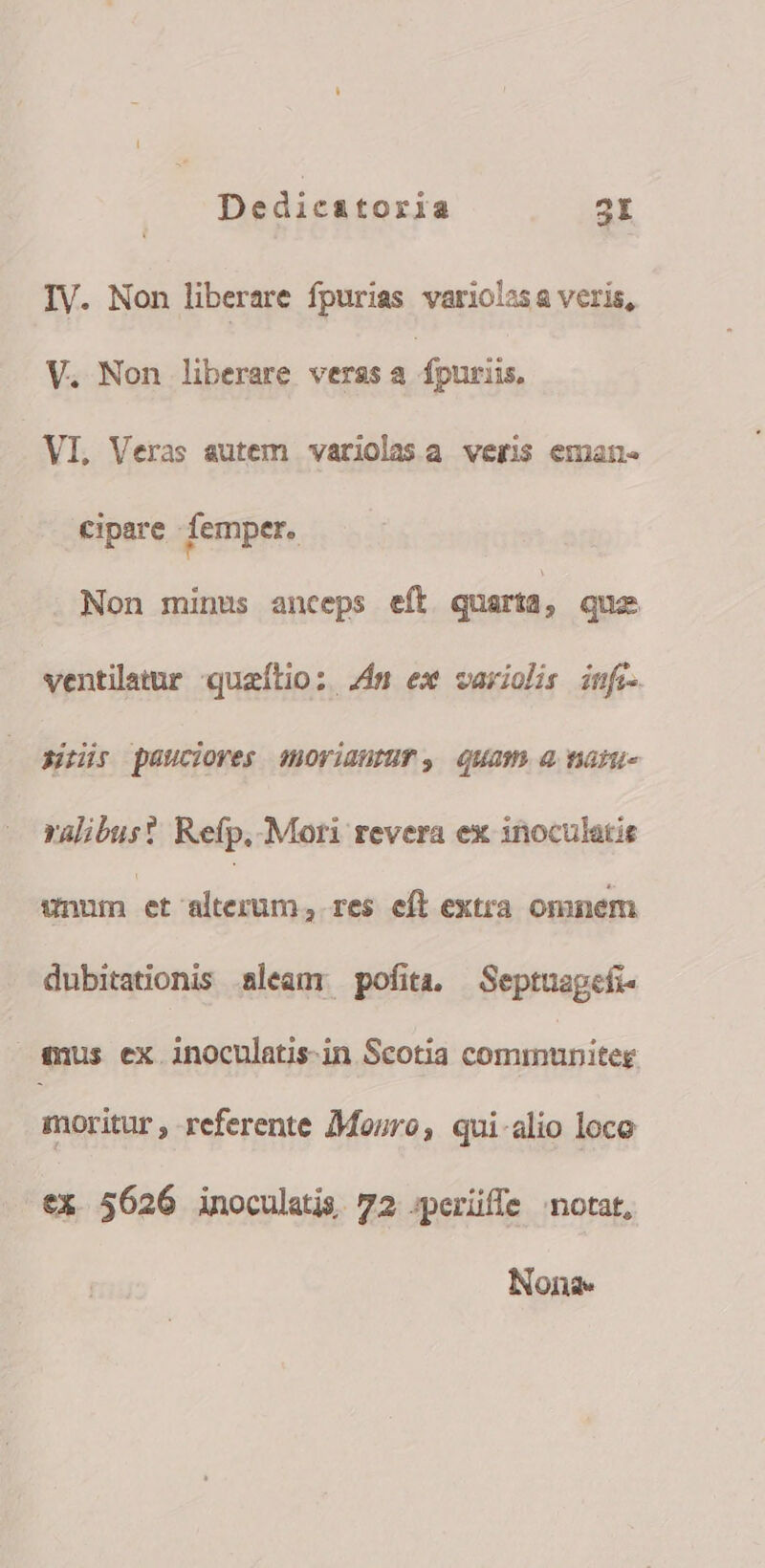 IV. Non liberare fpurias variolas a veris, V. Non liberare veras a dpnuiis, VI, Veras autem variolasa veris eman- cipare - femper. Non minus anceps eft quarta, quo ventilatur queítio: Zim ex variolis inf sus pauciores imoriautur, Quam a nan ralibus? Refp, Mori revera ex inoculatis unum et alterum, res eft extra omnem dubitationis aleam pofita. Septuagefi- eus ex inoculatis-in Scotia communiteg. moritur , referente Mouro, qui-alio loco eX 5626 inoculatis 72 ;perüffe notat, Nona.