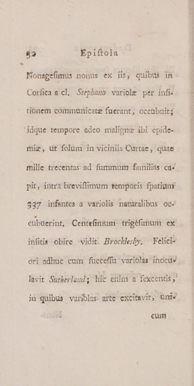 4&amp;2 Épiftolà Coríica a cl. Srepharo variocle per infi: tionem communicate fuerant, occubuit3 idque tempore adeo maligne ibi epide- iiz, ut folum in viciniis Curtae , quae mille trecentas ad fummum familias ca4 pit, intra breviffimum temporis fpatium 537 infantes a variolis naturalibus oc- infitis obire vidit Brockesby, Felici- dri adhuc cum fucceffü variolas inocus i quibus variblas. arte excit&amp;vit, üni« Nc cum a MT 5 sd