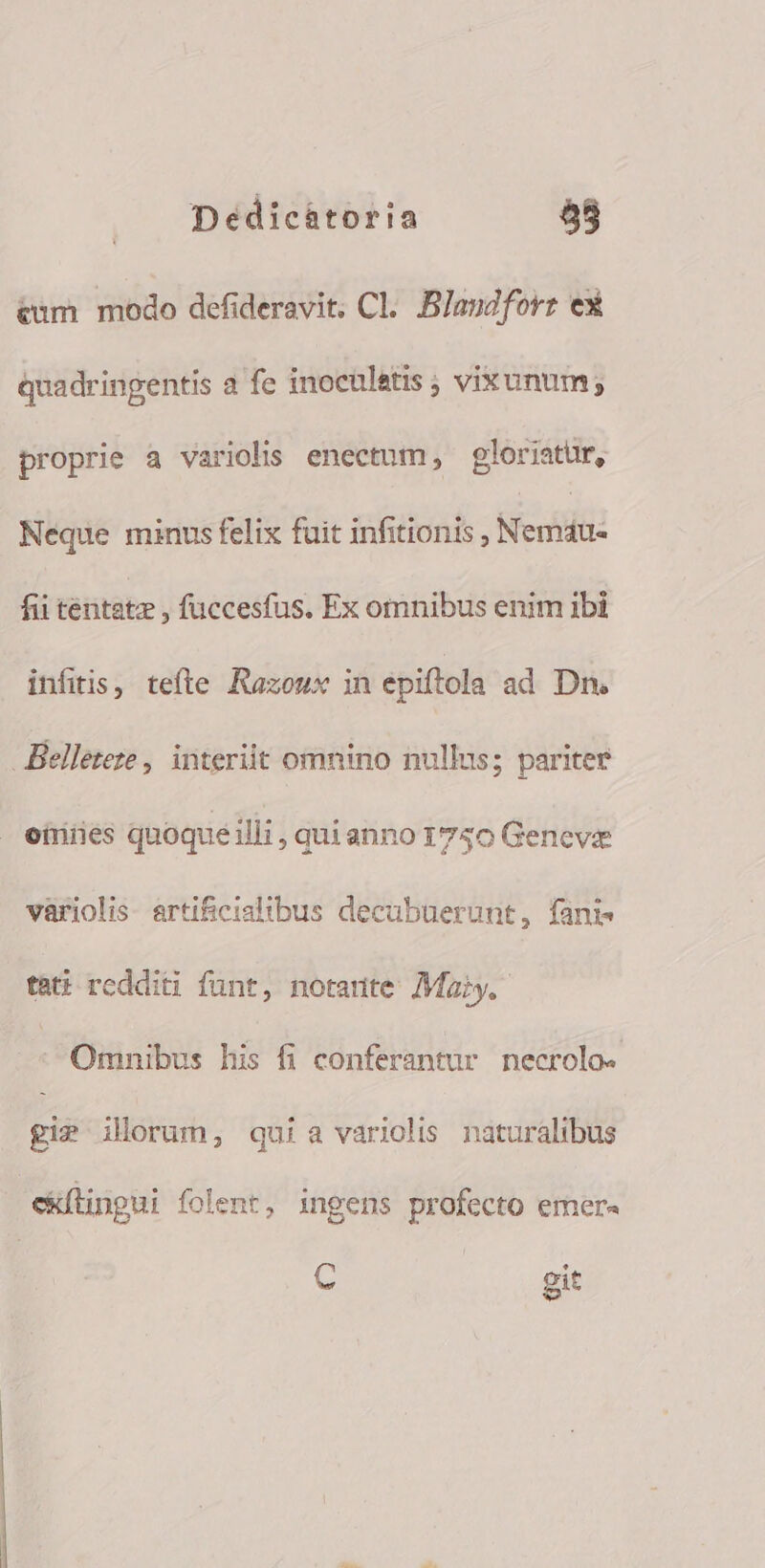 &amp;um modo defideravit. Cl. Blandforz ex quadringentis a fe inoculatis ; vixunum; proprie a variolis enectum , gloriatur, Neque minus felix fuit infitionis , Nemdu- fii tentatz , fuccesfus. Ex omnibus enim ibi infitis, tefte Razoux in epiftola ad Dn. Belleteze , interiit omnino nullus; pariter oüiies quoqueilli, quianno 1750 Geneve variolis. artif&amp;icialibus decabuerunt, fani tati redditi funt, notante /Maiy. | Omnibus his fi conferantur necrolo- gi? ilorum, quia variolis naturalibus ckílingui folent, ingens profecto emer. C git