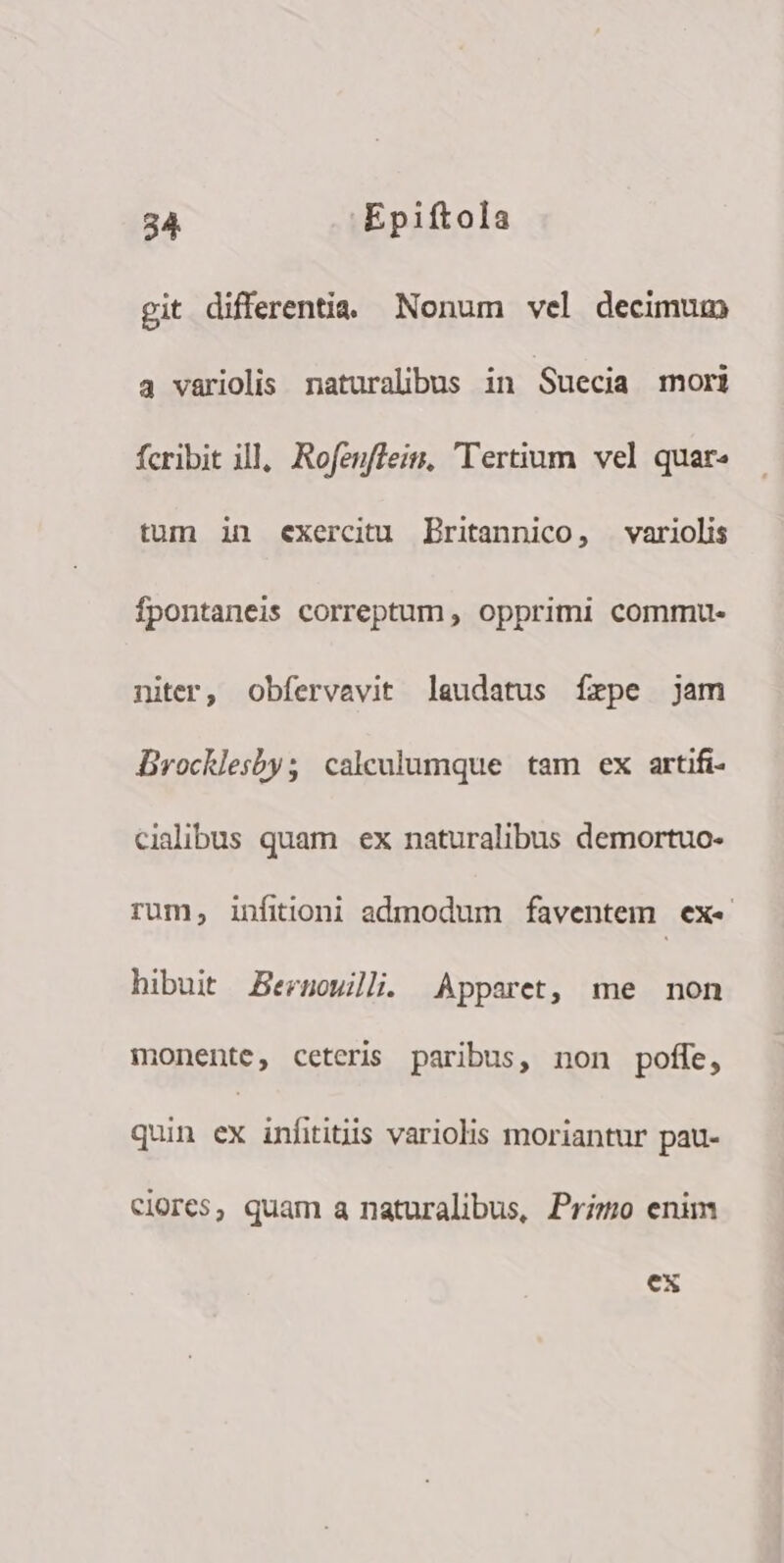 git differentia. Nonum vel decimum 4 variolis naturalibus in Suecia mori fcribit ill, Rofenffein, Tertium vel quar« tum in exercitu Britannico, variolis fpontaneis correptum , opprimi commu. niter, obfervavit laudatus íxpe jam Brocklesby; calceulumque tam ex artifi- cidibus quam ex naturalibus demortuo- rum, infitioni admodum faventem. exe hibuit Bernoulli. Apparet, me mon monente, ceteris paribus, non poffe, quin ex infititiis variolis moriantur pau- clores, quam a naturalibus, Prizm enim ex