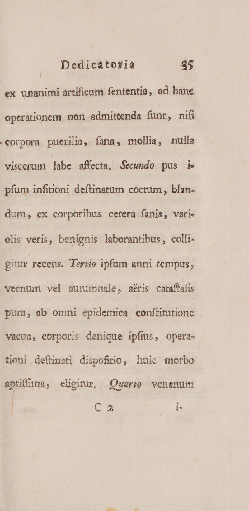 ex unanimi artificum fententiá, ad hane operationem non admittenda funt, nifi «Corpora puerilia, fana, mollia, nulla viscerum labe affecta, Secundo pus ie píum infitioni deftinstum coctum , blan- dum, ex corporibus cetera fanis, vari» olis veris, benignis laborantibus, colli | gitur recens. Tertio ipfum anni tempus; vernum vel autumnale, aéris cataffaíis pura, ab omni epidemica conflittione . vacua, corporis denique ipfius, opera- tioni deftinati dispofitio , huie morbo apüffima, eligirur, Quert venenum | E | Ca JT dn