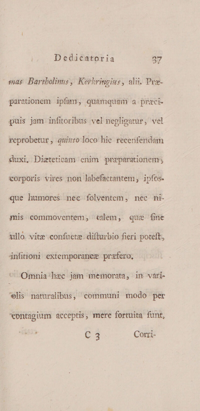 sas Bartbolinus , iris , alii. Pra- parationem ipfam, quamquam a przci- puis jam infitoribus vel nepligatur, vel reprobetur, quiuro loco hic recenfendam duxi, Dizteticam enim przparationem eorporis vires non labefactantem , ipfos. que humores nec folventem, nec ni- mis commoventem, «&amp;alem, que fine Ailló. vitz confaetz: difturbio fieri poteft, infitioni extemporanez przfero, Omnia'hzc jam memorata, in vari. '€elis naturalibus, communi modo per *ontagium acceptis, mere fortuita funt, , C3 Corri-