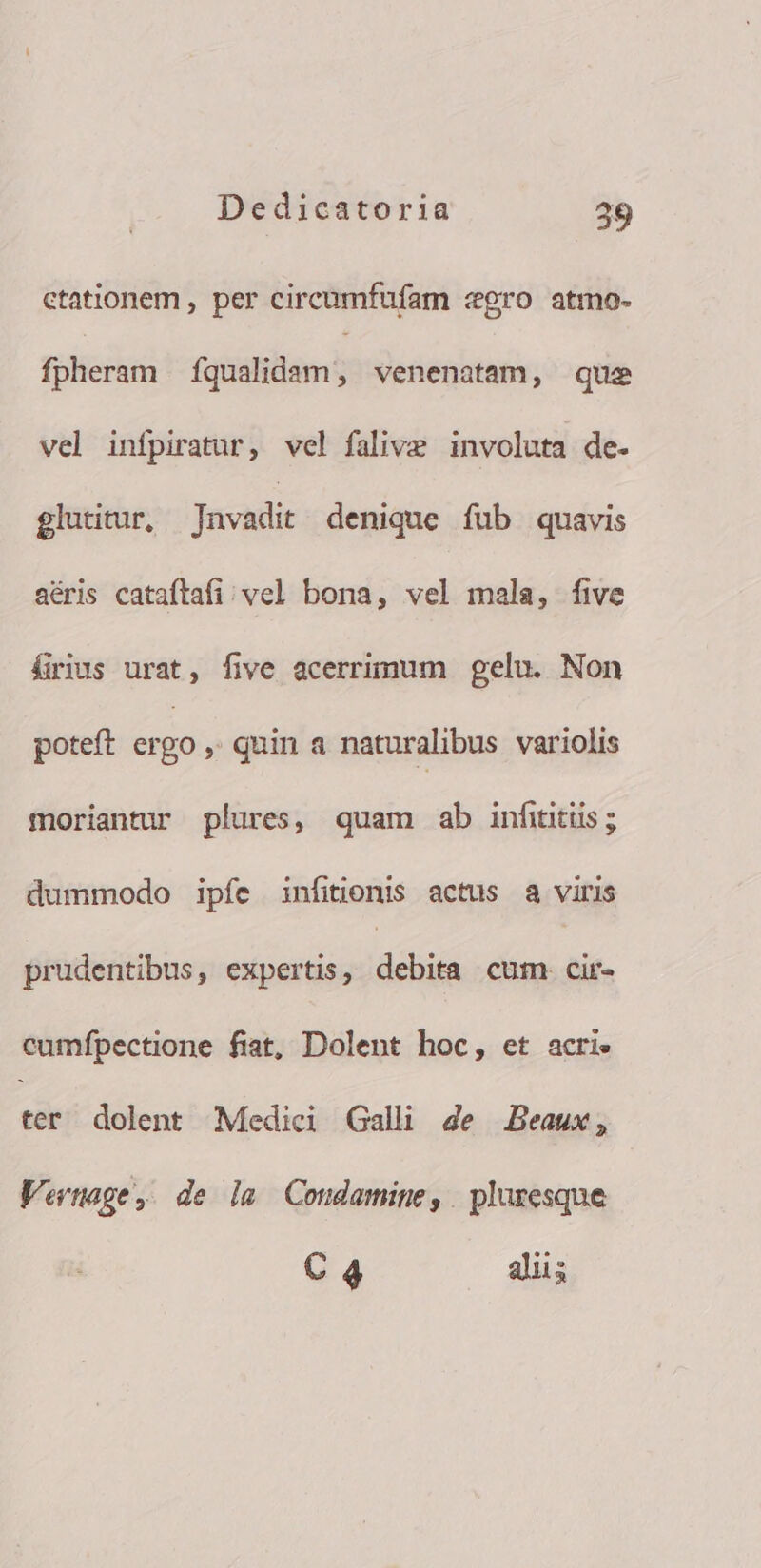 ctationem , per circumfufam «gro atmo. fpheram Íqualidam, venenatam, que vel infpiratur, vel falive involuta de- glutitur, Javadit denique fub quavis aéris cataftafi; vel bona, vel mala, five firius urat, five acerrimum gelu. Non poteft ergo » quin a naturalibus variolis moriantur plures, quam ab infiitiis; dummodo ipfíe infitionis actus a viris prudentibus, expertis, debita cum. cir- cumfpectione fiat, Dolent hoc, et acrie ter dolent Medici Galli 4e Beaux, Vertage, de la Condamine, pluresque  diis