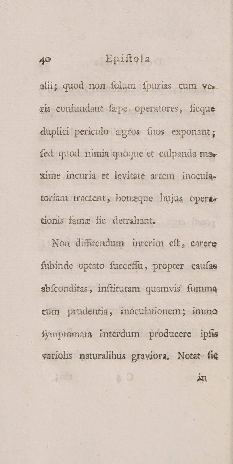 alii; quod. non. folum fpuriss cum ve. xis confundant fepe. operatores, ficque duplici periculo zgros fuos exponant; íed. quod. nimia quoque et culpanda may Sime incuria et levitate artem | inocula- toriam tractent, honzque hujus operse tionis fame fic detrahant, Non diffitendum interim eft, carere fubinde optato fuccefiu, propter caufas abíconditas, inflitutam. quamvis fumma eüm prudentia, inoculationem; imimno Ífymptomata interdum producere ipfis variolis naturalibus graviora, Notat fie n