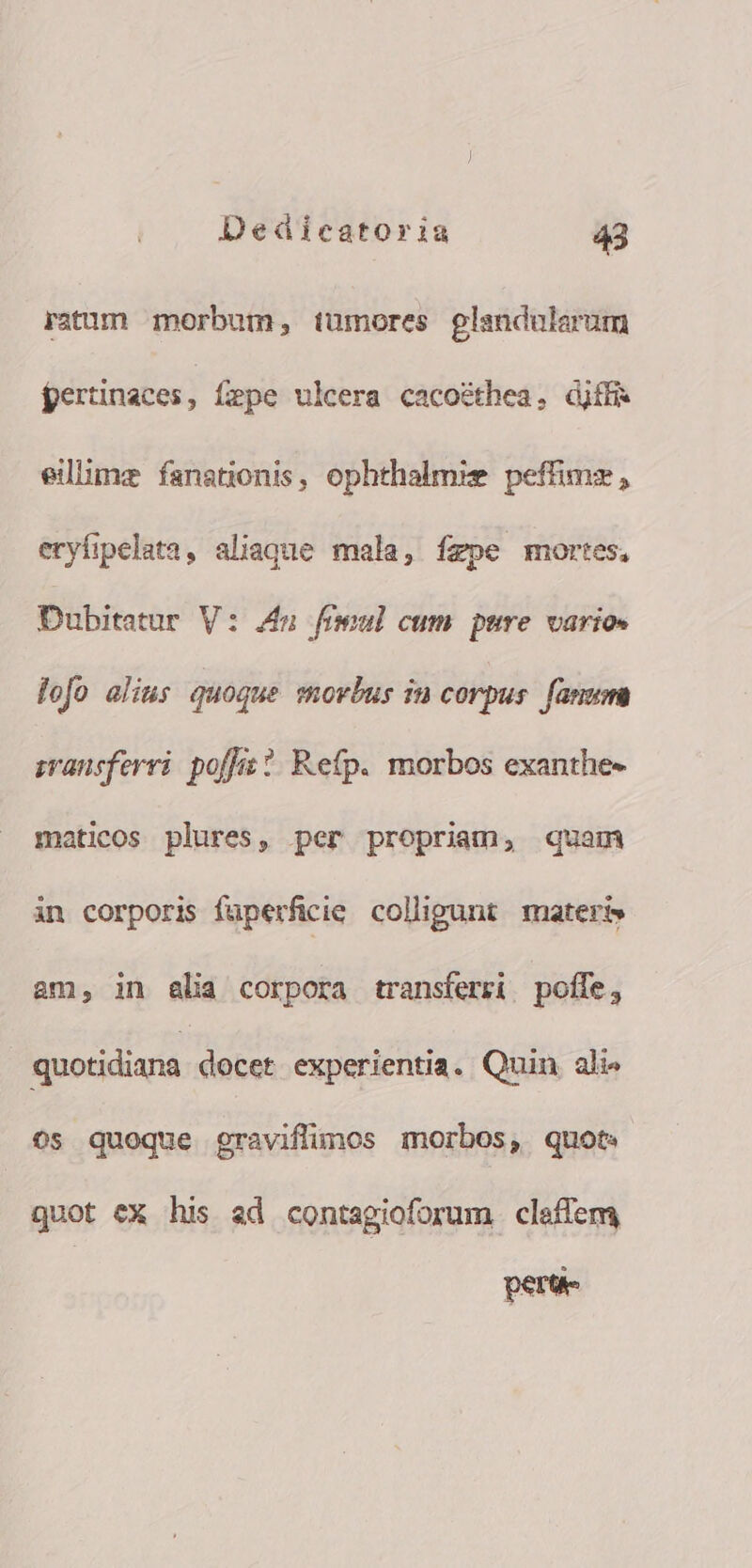 ratum morbum, tumores glandaularum fertinaces, fepe ulcera cacoéthea. djffi. eilime fanatonis, ophthalmie peffimz , eryfipelata, aliaque mala, fzpe mortes, Dubitatar V: 4n fimul cum. pure varios lofo alius quoque movbus in corpus. fanum svansferri. poffis ?. Refp. morbos exanthe- maticos plures, per propriam, quam in corporis fuperficie. colligunt materi» am, in alia corpora transferzi poffe, quotidiana docet experientia. Quin ali» 0s quoque graviflimos morbos, quot guot ex his ad contagioforum cleffem