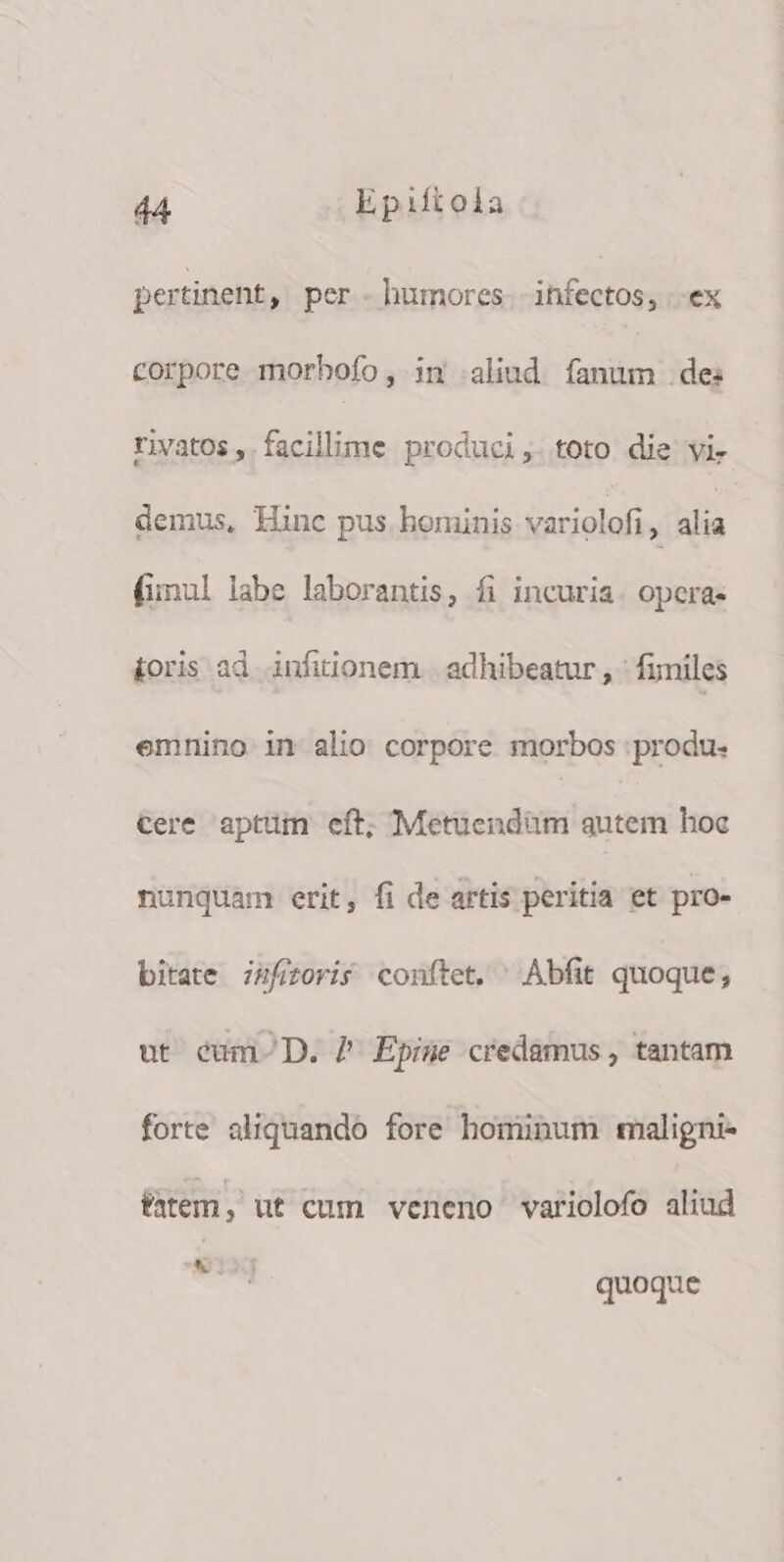 pertinent, per - humores T ex corpore morhofo, in aliud fanum de: rivatos, facillime produci, toto die vi. demus, Hinc pus hominis variolofi, alia fimul labe laborantis, fi incuria. opcra- £oris ad infitionem | adhibeatur , : fumiles emnino in alio corpore morbos :produ- Cere aptum eft; Metuendüm qutem hoc nunquam erit, fi de artis peritia et pro- bitate zufizoris conftet, ^ Abfit quoque, ut éum-D. 7 Epise credamus , tantam forte aliquando fore hominum maligni- éatem : ut cum veneno variolofo aliud UA I quoque