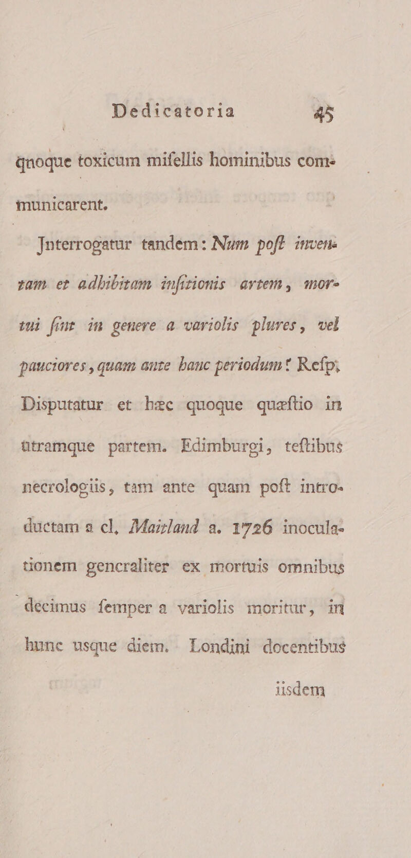 qnoque toxicum mifellis hominibus come municarent. | Jaterrogatur tandém: Num poft inven. zam. et adhibitam infizionis artem, mor- uui fum in geuere a variolis plures, vel pauciores , quam auze. bauc periodum t Refp; Disputatur et hzc quoque quafílio in ütramque partem. Edimburgi, teftibus necrologüs, tam ante quam poft intro- ductam a cl, Maizland a. 1726 inocula- tionem gencraliter ex mortuis omnibus décimus femper a variolis moritur, in hunc usque diem. Londini docentibus iisdem