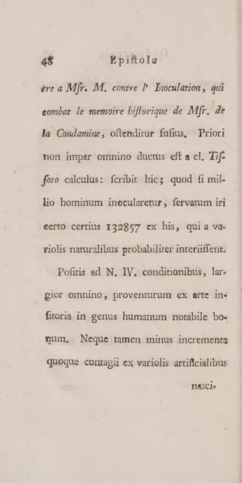 ere a Mfr. M, cone P Ioocularion, qui eombat le memoire biflorique de Mfr. dé la Condamiüne, oftenditur fufis, Priori non imper omnino ductus eft a cl, T;f- foto calculus: fcribit hic; quod fi mil- lio hominum inocularetur , fervatum iri eerto certius I32857 ex his, quia va- violis naturalibus probabiliter interiiffent. Pofitis ad N, IV. conditionibus, lar- gior omnino, proventurum ex arte in* fitoria in genus humanum notabile bo- num, Neque tamen minus incrementa quoque contagü ex variolis artiflcialibus nssci«