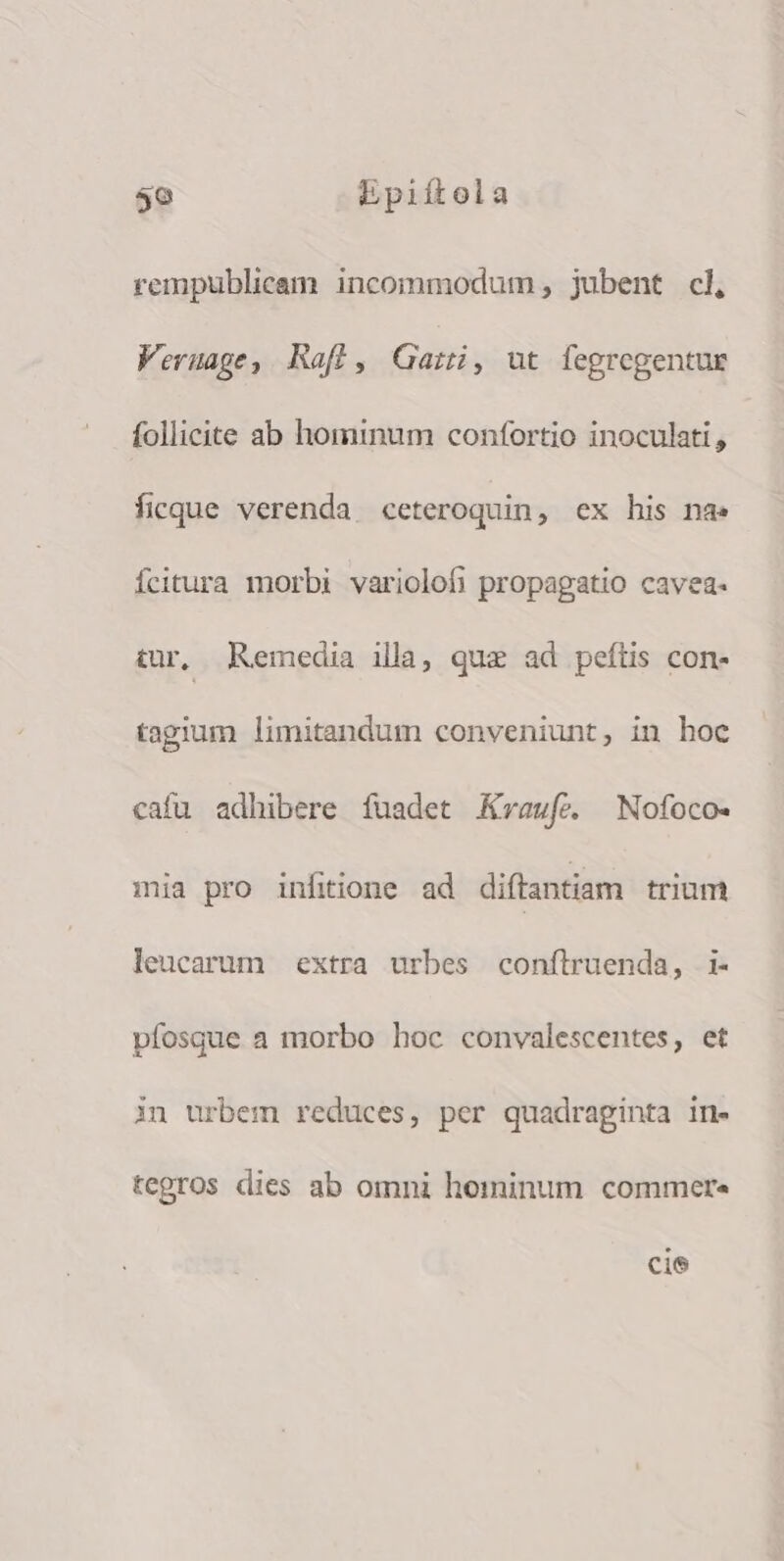 rempublicam incommodum, jubent cl, Veruage, Rafl, Gaii, ut fegregentue follicite ab hominum confortio inoculati , ficque verenda ceteroquin, ex his na: Ícitura morbi variolofi propagatio cavea- tur, Remedia illa, quz ad peftis con- tagium limitandum conveniunt, in hoc cafu adhibere ífuadet Kraufe. ^ Nofoco- mia pro infiione ad diftantiam trium leucarum extra urbes conftruenda, i- vífosque a morbo hoc convalescentes, et in urbem reduces, per quadraginta in- tegros dies ab omni hominum commere cie