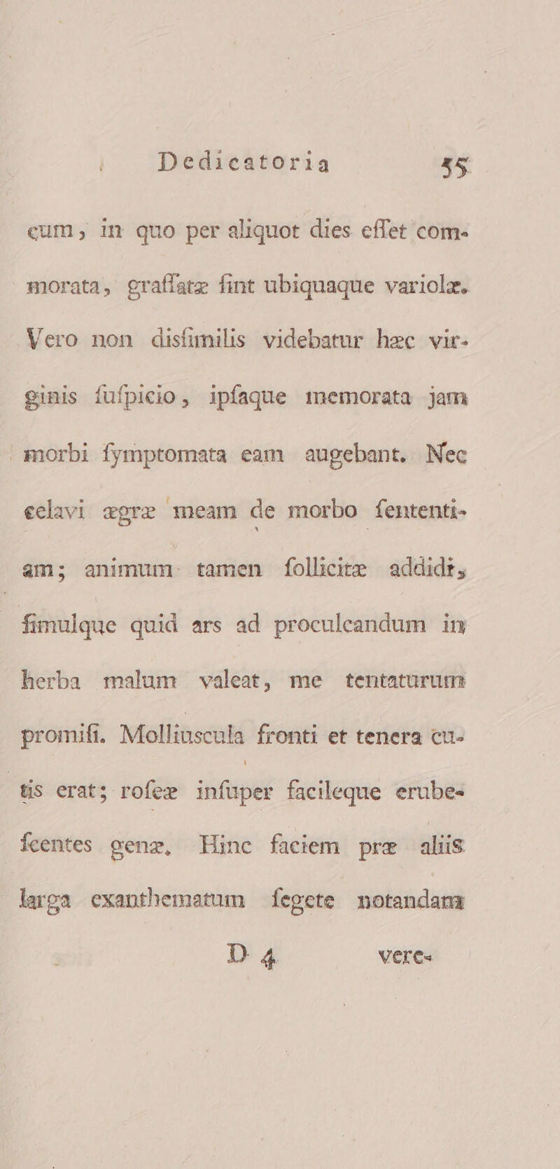 cum; in quo per aliquot dies effet com- morata, graffate fint ubiquaque variolz. Vero non disfunilis videbatur hec vir- ginis fufpicio, ipfaque memorata jam morbi fymptomata eam augebant. Nec eclivi agre meam de morbo fententi- am; animum. tamen fÍolhcite addidr, fimulque quid ars ad proculeandum in herba malum valeat, me tentaturum promifi. Mollinscula fronti et tenera cu- (dis erat; rofez infuper facileque erube- Ícentes gene, inc faciem pre aliis larga exanthemstum fegete motandamr D 4 Vere«