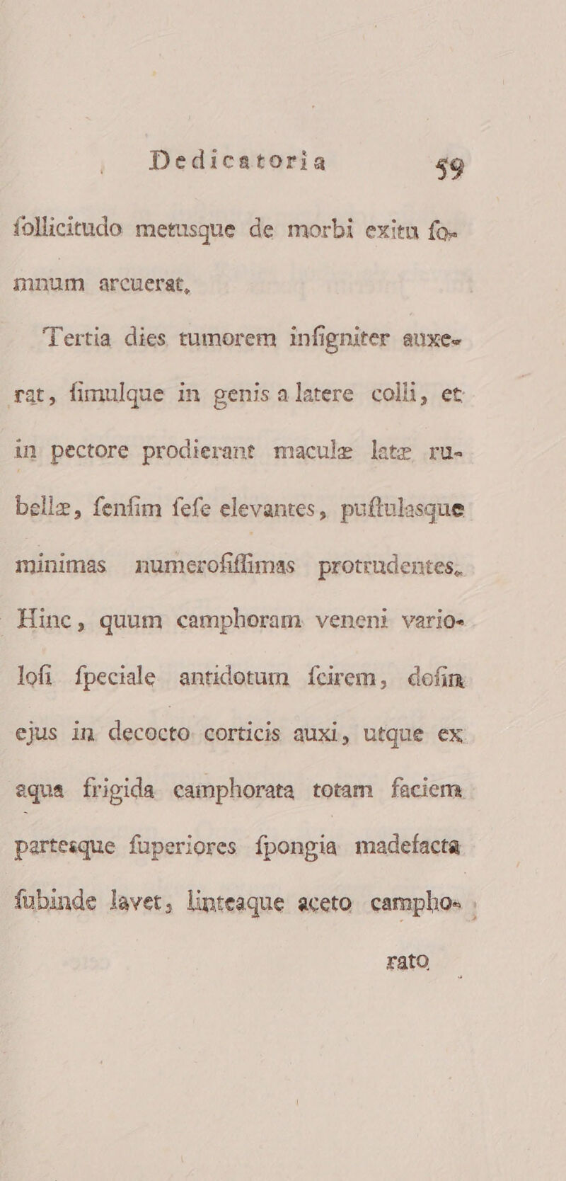 follicitudo metusque de morbi exitu fo- mnum arcuerat, Tertia dies tumorem infigniter auxe« rat, fimulque in genisalatere colli, et: in pectore prodierant macule laete ru- bellz, fenfim fefe elevantes, puftulasque minimas numerofiffimas protrudentes,. Hinc, quum camphoram venen: vario- lofi fpeciale antidotum íÍcirem, defim ejus in decocto corticis auxi, utque ex aqua frigida camphorata totam faciem partesque fuperiores fpongia madefacta fubinde lavet, linteaque aceto camphos | rato