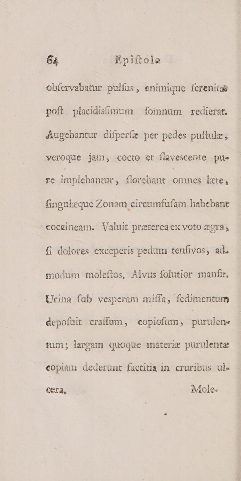 obfervabatur pulfus, enimique ferenitas poít placidismum — fomnum redierat, Augebantur difperfe per pedes puftulz, veroque jam, cocto et flavescente pue re implebantur, florebant ism lzte, finguleque Zonam circumfufam habebant coceineam. Valuit pretereaex voto 2gra, fi dolores exceperis pedum tenfivos, ad. modum tnoleftos, Alvus folutior manfit. Urina fub vesperam miífa, fedimentum depofuit craflum, copiofum, purulen- tum; largam quoque materze purulentz copiam dederunt facti&amp;a in cruribus ul- Gra, — .. Mole