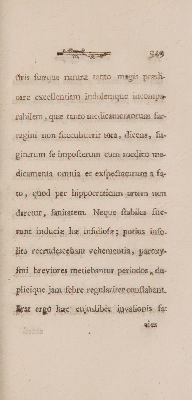 firi fugque nature tento magis przda- eare excellentiam indolemque iuncompae zabilem , quz tanto medicamentorum fac- Xagini non füccubuerit tota , dicens, fu- giturum fe impoíterum cum medico 1ne- dicamenta omnia et exfpectaturum a fa- to, quod per hippocraticam artem. non daretur, fanitatem. Neque ítabies fue- runt inducig hz infidiofr; potius info. Jita recrudescebant vehementia; paroxy- —. fmi breviores metiebantur periodos , du- plicique jam febre regulariter conftabznt, Arat ergo hac cujusübét invalionis fa LI eics