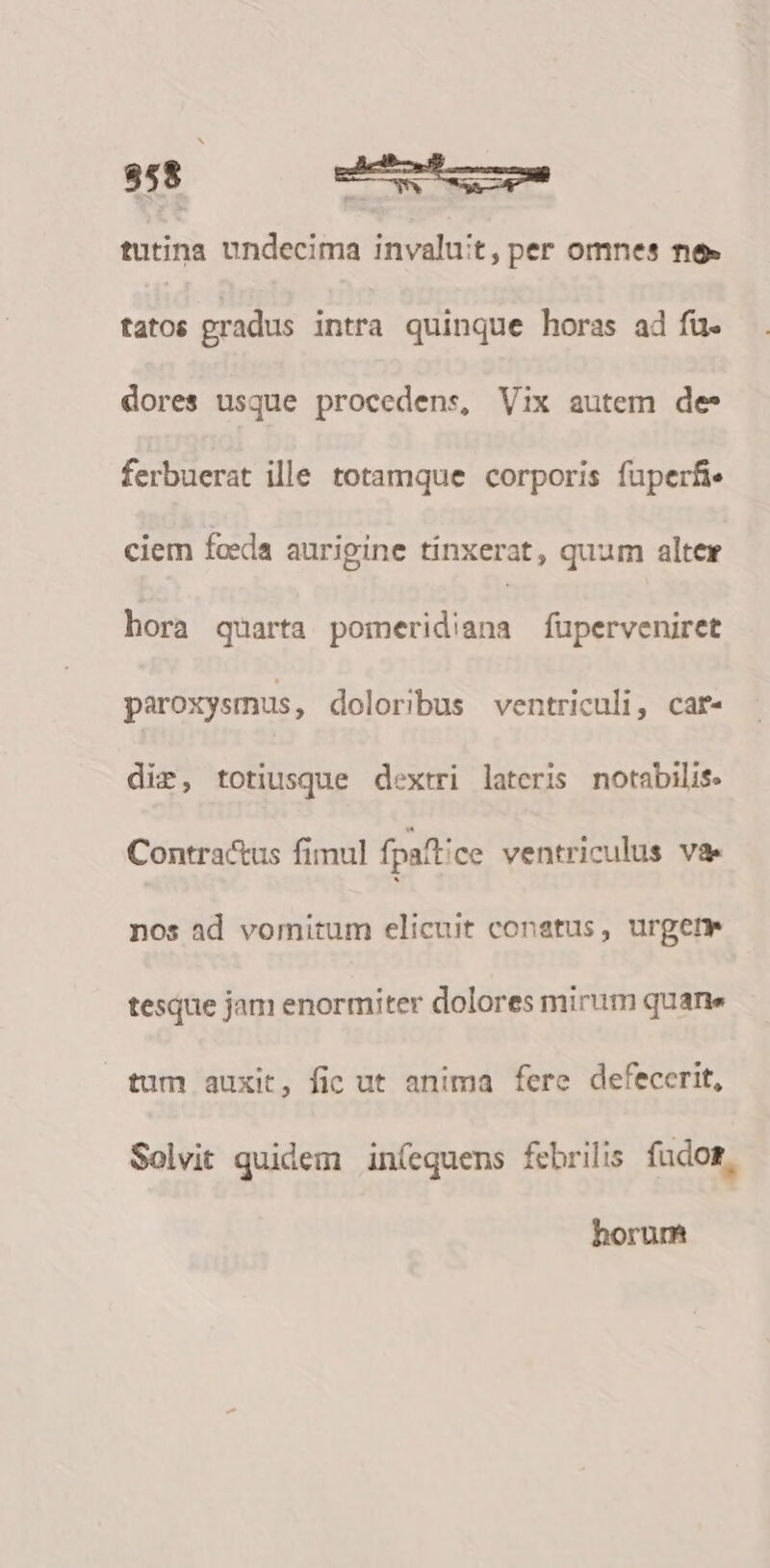 958 A tutina undecima invaluit, per omnes ne» fatos gradus intra quinque horas ad fü. dores usque procedens, Vix autem de* ferbuerat ille totamque corporis fuperfie ciem foeda aurigine tinxerat, quum alter hora quarta porneridiana fuperveniret paroxysmus, doloribus ventriculi, car« dir, totiusque dextri lateris notabilis. Contractus fimul fpaftice ventriculus va. nos ad vomitum elicuit conatus, urget tesque jam enormiter dolores mirum quane tum auxit, fic ut anima fere defecerit, Solvit quidem in(equens febrilis. fudos, horum