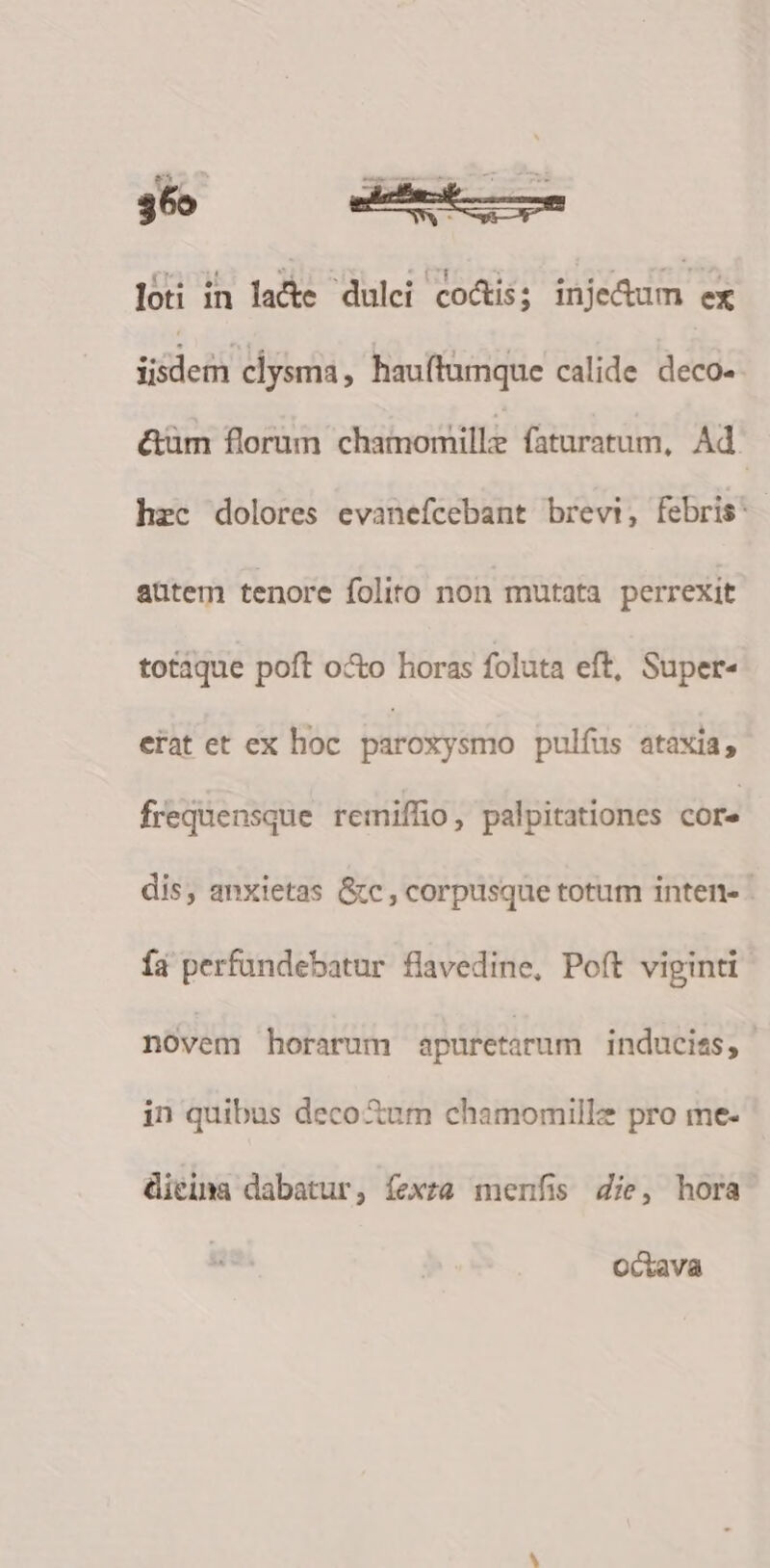 loti in lade dulei coáis; injedum ex ifie clysma, hauftumque calide deco- &amp;üm florum chamomille faratum, Ad. hec dolores evanefcebant brevi, febris: aütem tenore folito non mutata perrexit totaque poft oX&amp;o horas foluta eft, Super- erat et ex hoc parósysmo pulfus ataxia; frequensque remiffio, palpitationes core dis, anxietas &amp;c , corpusque totum inten- - í4 perfündebatur flavedine, Poft viginti novem horarum apuretarum induciss; | in quibus decoXum chamomillz pro me- Gieina dabatur, íexza menfis 4ie, hora octava